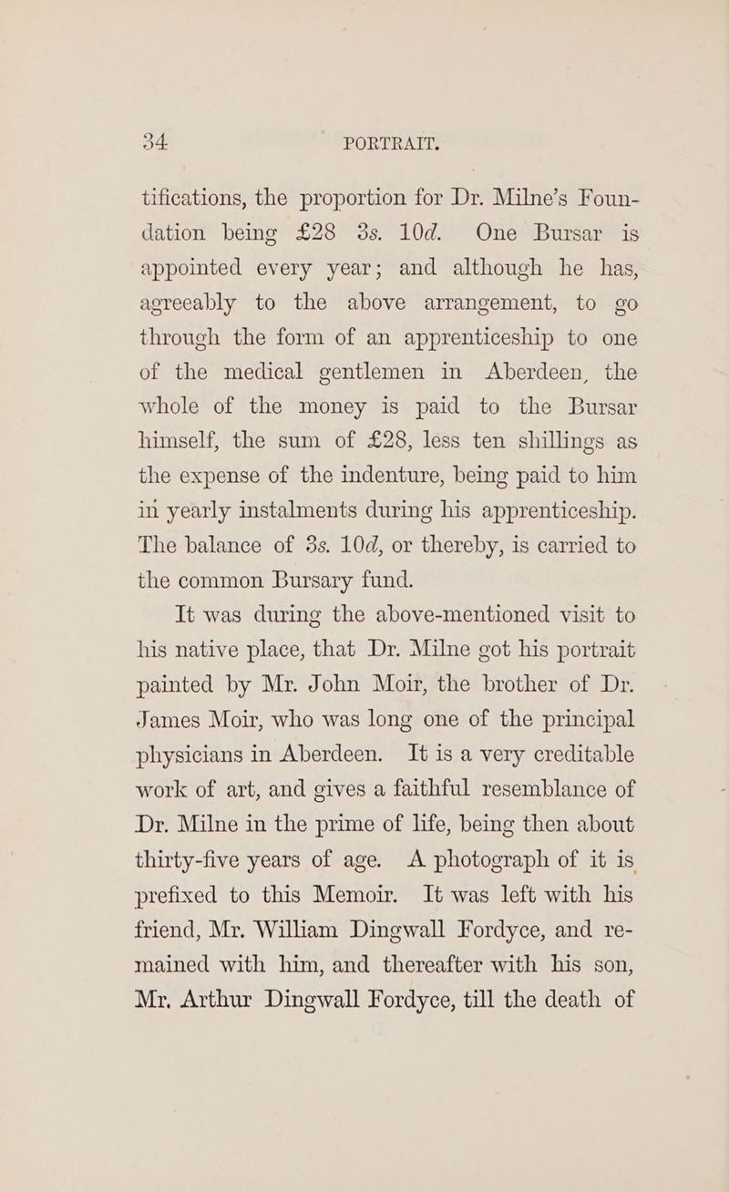 tifications, the proportion for Dr. Milne’s Foun- dation being £28 3s. 10d. One Bursar is appointed every year; and although he has, agreeably to the above arrangement, to go through the form of an apprenticeship to one of the medical gentlemen in Aberdeen, the whole of the money is paid to the Bursar himself, the sum of £28, less ten shillings as the expense of the indenture, being paid to him in yearly instalments during his apprenticeship. The balance of 3s. 10d, or thereby, is carried to the common Bursary fund. It was during the above-mentioned visit to his native place, that Dr. Milne got his portrait painted by Mr. John Moir, the brother of Dr. James Moir, who was long one of the principal physicians in Aberdeen. It is a very creditable work of art, and gives a faithful resemblance of Dr. Milne in the prime of life, being then about thirty-five years of age. A photograph of it is prefixed to this Memoir. It was left with his friend, Mr. Wiliam Dingwall Fordyce, and re- mained with him, and thereafter with his son, Mr, Arthur Dingwall Fordyce, till the death of