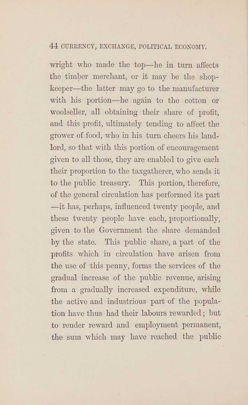 wright who made the top—he in turn affects the timber merchant, or it may be the shop- keeper—the latter may go to the manufacturer with his portion—he again to the cotton or woolseller, all obtaining their share of profit, and this profit, ultimately tending to affect the grower of food, who in his turn cheers his land- lord, so that with this portion of encouragement civen to all those, they are enabled to give each their proportion to the taxgatherer, who sends it to the public treasury. This portion, therefore, of the general circulation has performed its part —ait has, perhaps, influenced twenty people, and these twenty people have each, proportionally, given to the Government the share demanded by the state. This public share, a part of the profits which in circulation have arisen from the use of this penny, forms the services of the eradual increase of the public revenue, arising from a gradually increased expenditure, while the active and industrious part of the popula- tion have thus had their labours rewarded; but to render reward and employment permanent, the sum which may have reached the public
