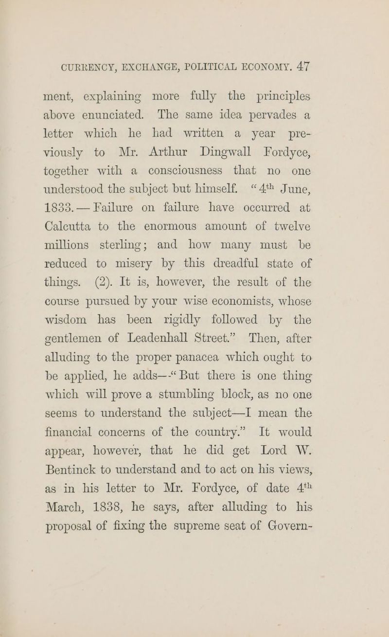 ment, explaining more fully the principles above enunciated. The same idea pervades a letter which he had written a year pre- viously to Mr. Arthur Dingwall Fordyce, together with a consciousness that no one understood the subject but himself. “4 June, 1833.— Failure on failure have occurred at Calcutta to the enormous amount of twelve millions sterling; and how many must be reduced to misery by this dreadful state of things. (2). It is, however, the result of the course pursued by your wise economists, whose wisdom has been rigidly followed by the gentlemen of Leadenhall Street.” Then, after alluding to the proper panacea which ought to be applied, he adds—-“ But there is one thing which will prove a stumbling block, as no one seems to understand the subject—I mean the financial concerns of the country.” It would appear, however, that he did get Lord W. Bentinck to understand and to act on his views, as in his letter to Mr. Fordyce, of date 4‘ March, 1838, he says, after alluding to his proposal of fixing the supreme seat of Govern-