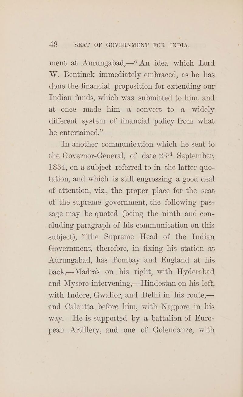 ment at Aurungabad,—“ An idea which Lord W. Bentinck immediately embraced, as he has done the financial proposition for extending our Indian funds, which was submitted to him, and at once made him a convert to a widely different system of financial policy from what he entertained.” In another communication which he sent to the Governor-General, of date 23'* September, 1834, on a subject referred to in the latter quo- tation, and which is still engrossing a good deal of attention, viz., the proper place for the seat of the supreme government, the following pas- sage may be quoted (being the ninth and con- cluding paragraph of his communication on this subject), “The Supreme Head of the Indian Government, therefore, in fixing his station at Aurungabad, has Bombay and England at his back,—Madras on his right, with Hyderabad and Mysore intervening,—Hindostan on his left, with Indore, Gwalior, and Delhi in his route,— and Calcutta before him, with Nagpore in his way. He is supported by a battalion of Euro- pean Artillery, and one of Golendanze, with