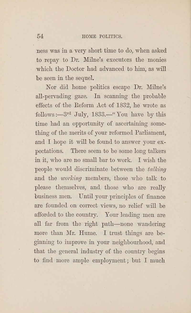 ness was in a very short time to do, when asked to repay to Dr. Milne’s executors the monies which the Doctor had advanced to him, as will be seen in the sequel. Nor did home politics escape Dr. Milne’s all-pervading gaze. In scanning the probable effects of the Reform Act of 1832, he wrote as follows :—38¢ July, 1833.—* You have by this time had an opportunity of ascertaining some- thing of the merits of your reformed Parliament, and I hope it will be found to answer your ex- pectations. There seem to be some long talkers in it, who are no small bar to work. I wish the people would discriminate between the talking and the working members, those who talk to please themselves, and. those who are really business men. Until your principles of finance are founded on correct views, no relief will be afforded to the country. Your leading men are all far from the right path—none wandering more than Mr. Hume. I trust things are be- ginning to improve in your neighbourhood, and that the general industry of the country begins to find more ample employment; but I much