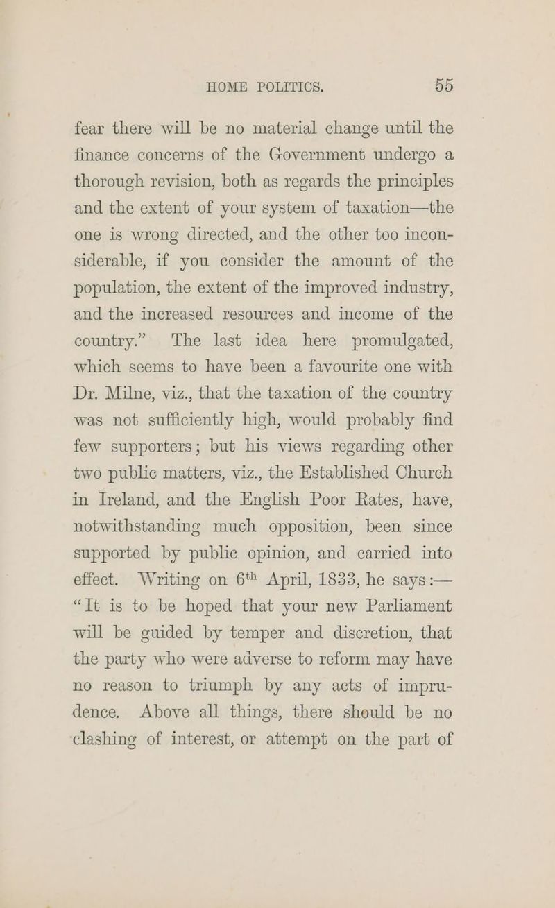fear there will be no material change until the finance concerns of the Government undergo a thorough revision, both as regards the principles and the extent of your system of taxation—the one is wrong directed, and the other too incon- siderable, if you consider the amount of the population, the extent of the improved industry, and the increased resources and income of the country.” The last idea here promulgated, which seems to have been a favourite one with Dr. Milne, viz., that the taxation of the country was not sufficiently high, would probably find few supporters; but his views regarding other two public matters, viz., the Established Church in Ireland, and the English Poor Rates, have, notwithstanding much opposition, been since supported by public opinion, and carried into effect. Writing on 6 April, 1833, he says :— “Tt is to be hoped that your new Parliament will be guided by temper and discretion, that the party who were adverse to reform may have no reason to triumph by any acts of impru- dence. Above all things, there should be no ‘clashing of interest, or attempt on the part of