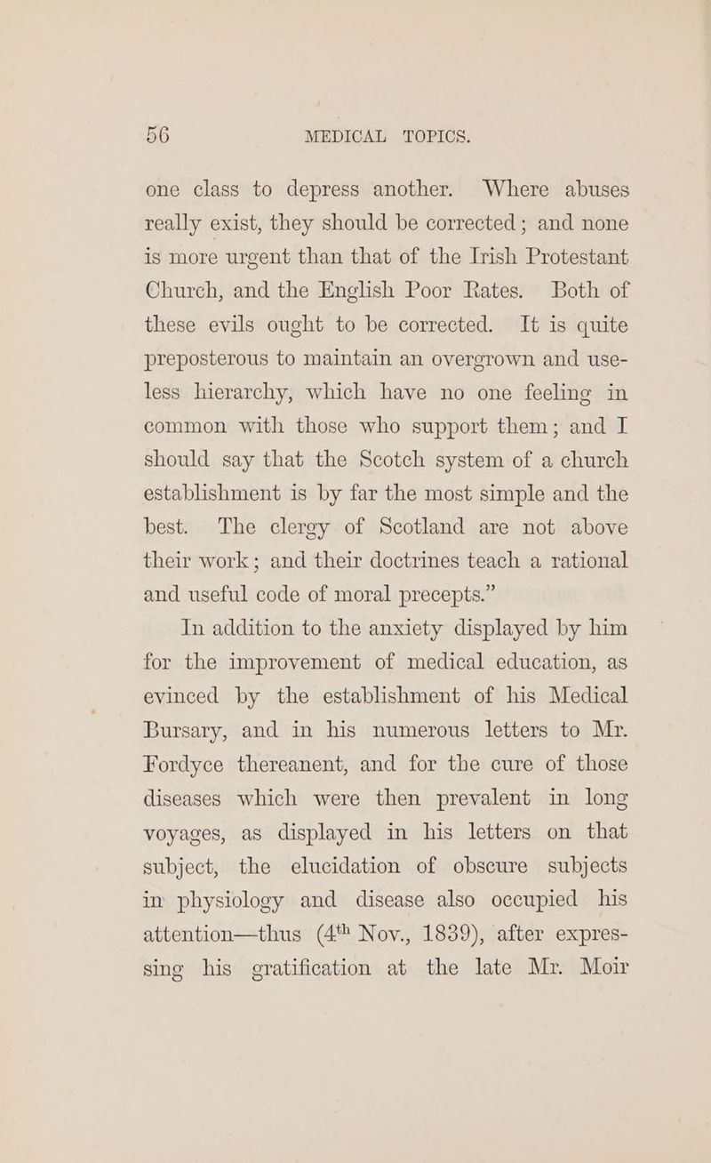 one class to depress another. Where abuses really exist, they should be corrected ; and none is more urgent than that of the Irish Protestant Church, and the English Poor Rates. Both of these evils ought to be corrected. It is quite preposterous to maintain an overgrown and use- less hierarchy, which have no one feeling in common with those who support them; and I should say that the Scotch system of a church establishment is by far the most simple and the best. The clergy of Scotland are not above their work; and their doctrines teach a rational and useful code of moral precepts.” In addition to the anxiety displayed by him for the improvement of medical education, as evinced by the establishment of his Medical Bursary, and in his numerous letters to Mr. Fordyce thereanent, and for the cure of those diseases which were then prevalent in long voyages, as displayed in his letters on that subject, the elucidation of obscure subjects in physiology and disease also occupied his attention—thus (4 Nov., 1839), after expres- sing his gratification at the late Mr. Moir