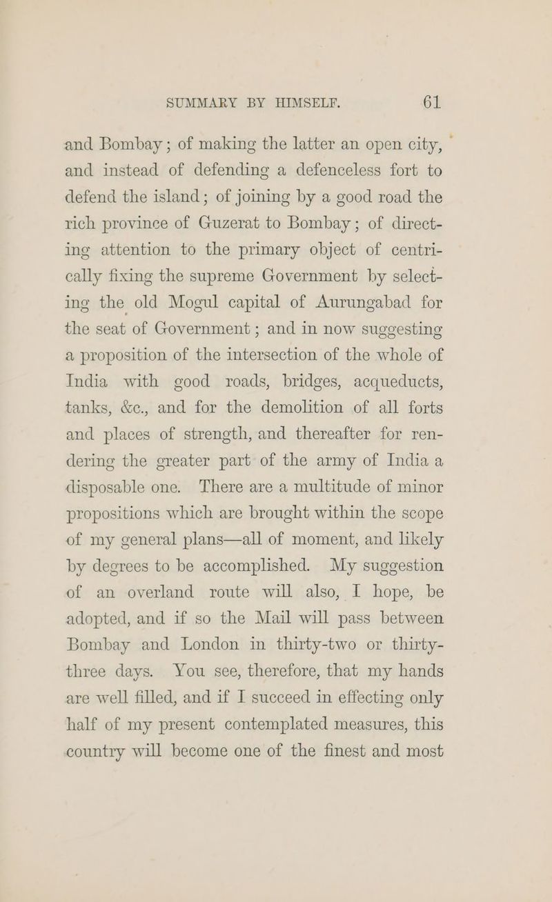 and Bombay ; of making the latter an open city, — and instead of defending a defenceless fort to defend the island; of joining by a good road the rich province of Guzerat to Bombay ; of direct- ing attention to the primary object of centri- cally fixing the supreme Government by select- ing the old Mogul capital of Aurungabad for the seat of Government ; and in now suggesting a proposition of the intersection of the whole of India with good roads, bridges, acqueducts, tanks, &amp;c., and for the demolition of all forts and places of strength, and thereafter for ren- dering the greater part of the army of India a disposable one. There are a multitude of minor propositions which are brought within the scope of my general plans—all of moment, and likely by degrees to be accomplished. My suggestion of an overland route will also, I hope, be adopted, and if so the Mail will pass between Bombay and London in thirty-two or thirty- three days. You see, therefore, that my hands are well filled, and if I succeed in effecting only half of my present contemplated measures, this country will become one of the finest and most