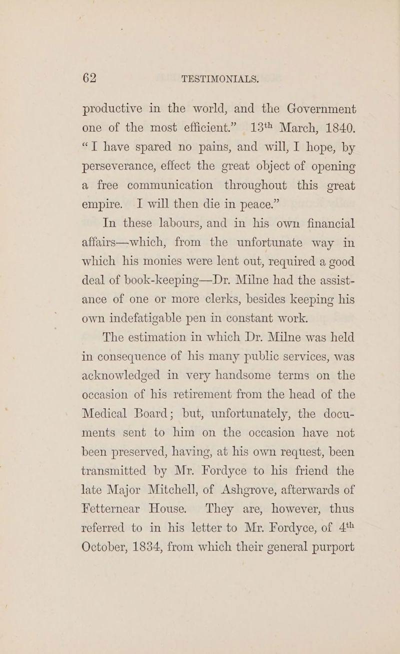 productive in the world, and the Government one of the most efficient.” 13% March, 1840. “JT have spared no pains, and will, I hope, by perseverance, effect the great object of opening a free communication throughout this great empire. I will then die in peace.” In these labours, and in his own financial affairs—which, from the unfortunate way in which his monies were lent out, required a good deal of book-keeping—Dr. Milne had the assist- ance of one or more clerks, besides keeping his own indefatigable pen in constant work. The estimation in which Dr. Milne was held in consequence of his many public services, was acknowledged in very handsome terms on the occasion of his retirement from the head of the Medical Board; but, unfortunately, the docu- ments sent to him on the occasion have not been preserved, having, at his own reqttest, been transmitted by Mr. Fordyce to his friend the late Major Mitchell, of Ashgrove, afterwards of Fetternear House. They are, however, thus referred to in his letter to Mr. Fordyce, of 4% October, 1834, from which their general purport