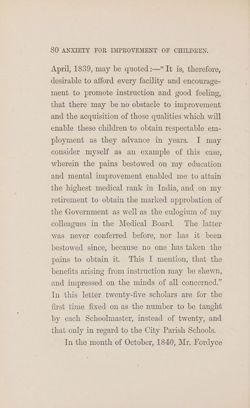 April, 1839, may be quoted :—“It is, therefore, desirable to afford every facility and encourage- ment to promote instruction and good feeling, that there may be no obstacle to improvement and the acquisition of those qualities which will enable these children to obtain respectable em- ployment as they advance in years. I may consider myself as an example of this case, wherein the pains bestowed on my education and mental improvement enabled me to attain the highest medical rank in India, and on my retirement to obtain the marked approbation of the Government as well as the eulogium of my colleagues in the Medical Board. The latter was never conferred before, nor has it been bestowed since, because no one has taken the pains to obtain it. This I mention, that the benefits arising from instruction may be shewn, and impressed on the minds of all concerned.” In this letter twenty-five scholars are for the first time fixed on as the number to be taught by each Schoolmaster, instead of twenty, and that only in regard to the City Parish Schools. In the month of October, 1840, Mr. Fordyce