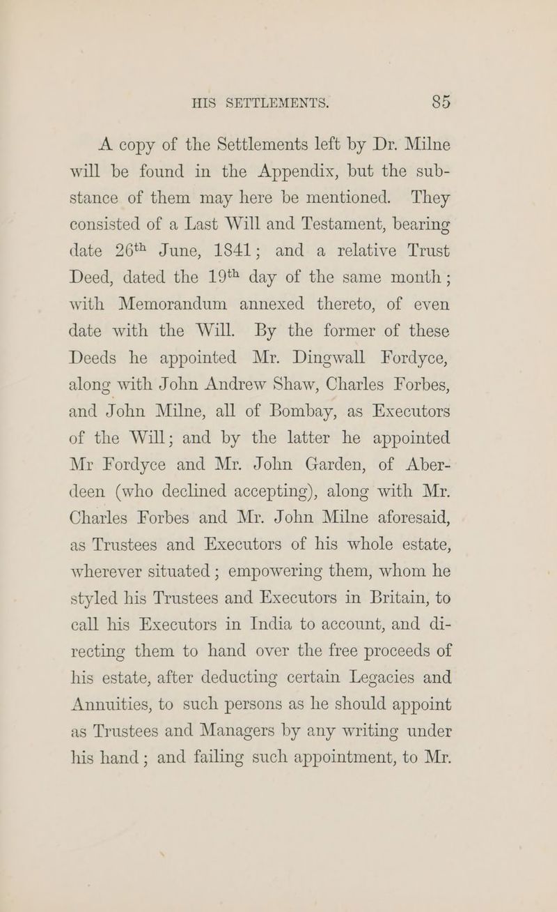 A copy of the Settlements left by Dr. Milne will be found in the Appendix, but the sub- stance of them may here be mentioned. They consisted of a Last Will and Testament, bearing date 26% June, 1841; and a relative Trust Deed, dated the 19% day of the same month ; with Memorandum annexed thereto, of even date with the Will. By the former of these Deeds he appointed Mr. Dingwall Fordyce, along with John Andrew Shaw, Charles Forbes, and J ohn Milne, all of Bombay, as Executors of the Will; and by the latter he appointed Mr Fordyce and Mr. John Garden, of Aber- deen (who dechned accepting), along with Mr. Charles Forbes and Mr. John Milne aforesaid, as Trustees and Executors of his whole estate, wherever situated ; empowering them, whom he styled his Trustees and Executors in Britain, to call his Executors in India to account, and di- recting them to hand over the free proceeds of his estate, after deducting certain Legacies and Annuities, to such persons as he should appoint as Trustees and Managers by any writing under his hand; and failing such appointment, to Mr.