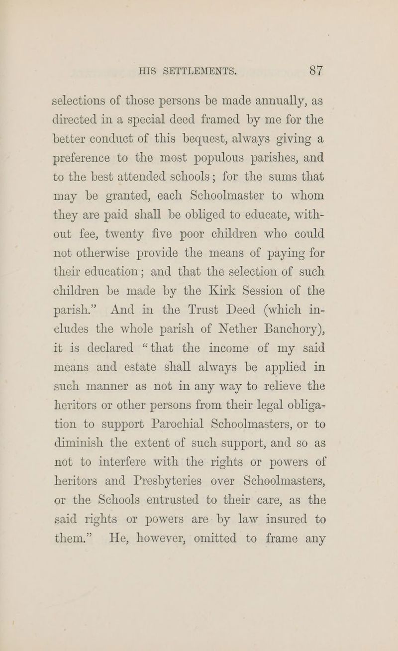 selections of those persons be made annually, as directed in a special deed framed by me for the better conduct of this bequest, always giving a preference to the most populous parishes, and to the best attended schools; for the sums that may be granted, each Schoolmaster to whom they are paid shall be obliged to educate, with- out fee, twenty five poor children who could not otherwise provide the means of paying for their education; and that the selection of such children be made by the Kirk Session of the parish.” And in the Trust Deed (which in- cludes the whole parish of Nether Banchory), it is declared “that the income of my said means and estate shall always be applied in such manner as not in any way to relieve the heritors or other persons from their legal obliga- tion to support Parochial Schoolmasters, or to diminish the extent of such support, and so as not to interfere with the rights or powers of heritors and Presbyteries over Schoolmasters, or the Schools entrusted to their care, as the said rights or powers are by law insured to them.” He, however, omitted to frame any