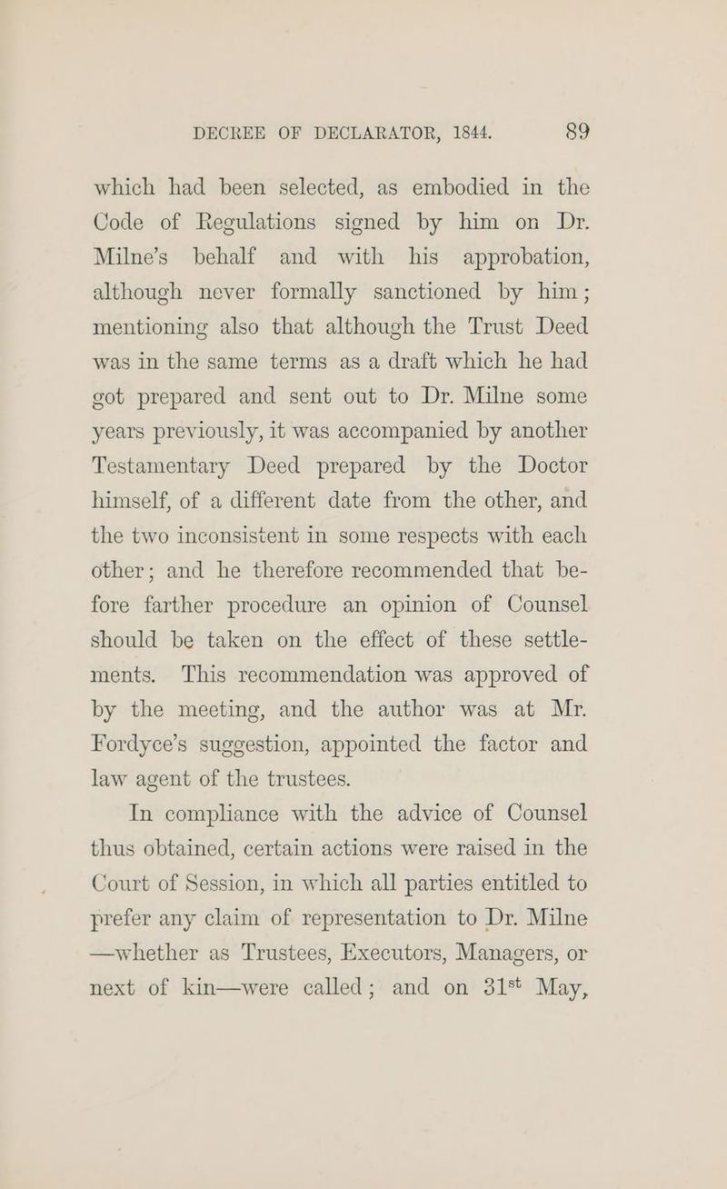 which had been selected, as embodied in the Code of Regulations signed by him on Dr. Milne’s behalf and with his approbation, although never formally sanctioned by him; mentioning also that although the Trust Deed was in the same terms as a draft which he had got prepared and sent out to Dr. Milne some years previously, it was accompanied by another Testamentary Deed prepared by the Doctor himself, of a different date from the other, and the two inconsistent in some respects with each other; and he therefore recommended that be- fore farther procedure an opinion of Counsel should be taken on the effect of these settle- ments. This recommendation was approved of by the meeting, and the author was at Mr. Fordyce’s suggestion, appointed the factor and law agent of the trustees. In comphance with the advice of Counsel thus obtained, certain actions were raised in the Court of Session, in which all parties entitled to prefer any claim of representation to Dr. Milne —whether as Trustees, Executors, Managers, or next of kin—were called; and on 31% May,