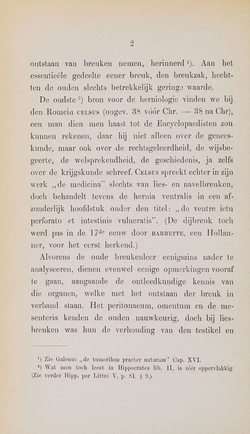 ontstaan van breuken nemen, herinnerd 1). Aan het essentieële gedeelte eener breuk, den breukzak, hecht- ten de ouden slechts betrekkelijk geringe waarde. De oudste °) bron voor de hermiologie vinden we bij den Romein creusus (ongev. 838 vóór Chr. — 88 na Chr), een man dien men haast tot de Eneyclopaedisten zou kunnen rekenen, daar hij miet alleen over de genees- kunde, maar ook over de rechtsgeleerdheid, de wijsbe- geerte, de welsprekendheid, de geschiedenis, ja zelfs over de krijgskunde schreef. Cersus spreekt echter in zijn werk „de medieina” slechts van lies- en navelbreuken, doeh behandelt tevens de herma ventralis in een af- zonderlijk hoofdstuk onder den titel: „de ventre ictu perforato et intestinis vulneratis”. (De dijbreuk toch werd pas in de 17de eeuw door BARBETTR, een Hollan- ner, voor het eerst herkend.) Alvorens de oude breukenleer eenigszins nader te analyseeren, dienen evenwel eenige opmerkingen vooraf te gaan, aangaande de ontleedkundige kennis van die organen, welke met het ontstaan der breuk in verband staan. Het peritonaeum, omentum en de me- senteria kenden de ouden nauwkeurig, doch bij lies- breuken was hun de verhouding van den testikel en 1) Zie Galenus „de tumoribus praeter naturam’”’ Cap. XVI. 2) Wat men toch leest in Hippocrates lib. II, is zéér oppervlakkig.