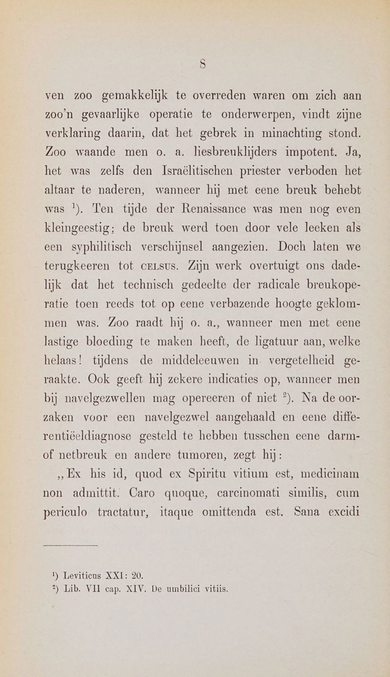 ven zoo gemakkelijk te overreden waren om zich aan zoo’n gevaarlijke operatie te onderwerpen, vindt zijne verklaring daarin, dat het gebrek in minachting stond. Zoo waande men o. a. liesbreuklijders impotent. Ja, het was zelfs den Israëhtischen priester verboden het altaar te naderen, wanneer hij met eene breuk behebt was }). Ten tijde der Renaissance was men nog even kleingeestig; de breuk werd toen door vele leeken als een syphiltisch verschijnsel aangezien. Doch laten we terugkeeren tot crLsus. Zijn werk overtuigt ons dade- lijk dat het techmisch gedeelte der radicale breukope- ratie toen reeds tot op eene verbazende hoogte geklom- men was. Zoo raadt hij o. a., wanneer men met eene lastige bloeding te maken heeft, de higatuur aan, welke helaas! tijdens de middeleeuwen in vergetelheid ge- raakte. Ook geeft hij zekere indicaties op, wanneer men bij navelgezwellen mag opereeren of niet ©). Na de oor- zaken voor een navelgezwel aangehaald en eene difte- rentiëeldiagnose gesteld te hebben tusschen eene darm- of netbreuk en andere tumoren, zegt hij: „Ex his id, quod ex Spiritu vititum est, medicinam non admittit. Caro quoque, carcinomati similis, cum periculo tractatur, itaque omittenda est. Sana excidi 1 Leviticus XXI: 20. 3) Lib. VII cap. XIV. De umbilici vitiis.