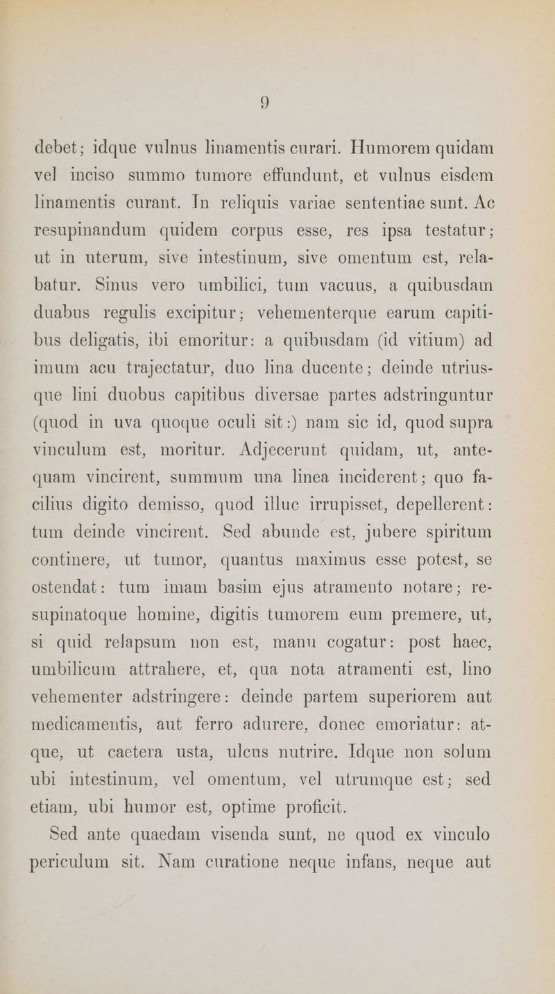 debet; idque vulnus linamentis eurari. Humorem quidam vel inciso summo tumore effundunt, et vulnus eisdem linamentis curant. In reliquis variae sententiae sunt. Ac resupinandum quidem corpus esse, res ipsa testatur; ut in uterum, sive intestinum, sive omentum est, rela- batur. Smus vero umbilici, tum vacuus, a quibusdam duabus regulis excipitur; vehementerque earum capiti- bus deligatis, 1b1 emoritur: a quibusdam (id vitium) ad Imum acu trajectatur, duo lina ducente; deinde utrius- que lint duobus capitibus diversae partes adstringuntur (quod in uva quogue oculi sit :) nam sie 1d, quod supra vinculum est‚ moritur. Adjecerunt quidam, ut, ante- quam vincirent, summum una linea ineiderent; quo fa- ciltus digito demisso, quod illuc irrupisset, depellerent : tum deinde vincirent. Sed abunde est, jubere spiritum continere, ut tumor, quantus maximus esse potest, se ostendat: tum imam basim ejus atramento notare; re- supinatoque homine, digitis tumorem eum premere, ut, si quid relapsum non est, manu cogatur: post haec, umbilieum attrahere, et, qua nota atramenti est, ino vehementer adstringere: deinde partem superiorem aut medicamentis, aut ferro adurere, donec emoriatur: at- que, ut caetera usta, uleus nutrire. Idque non solum ubi intestinum, vel omentum, vel utrumque est; sed etiam, ubi humor est, optime proficit. Sed ante quaedam visenda sunt, ne quod ex vinculo periculum sit. Nam eunratione neque infans, neque aut