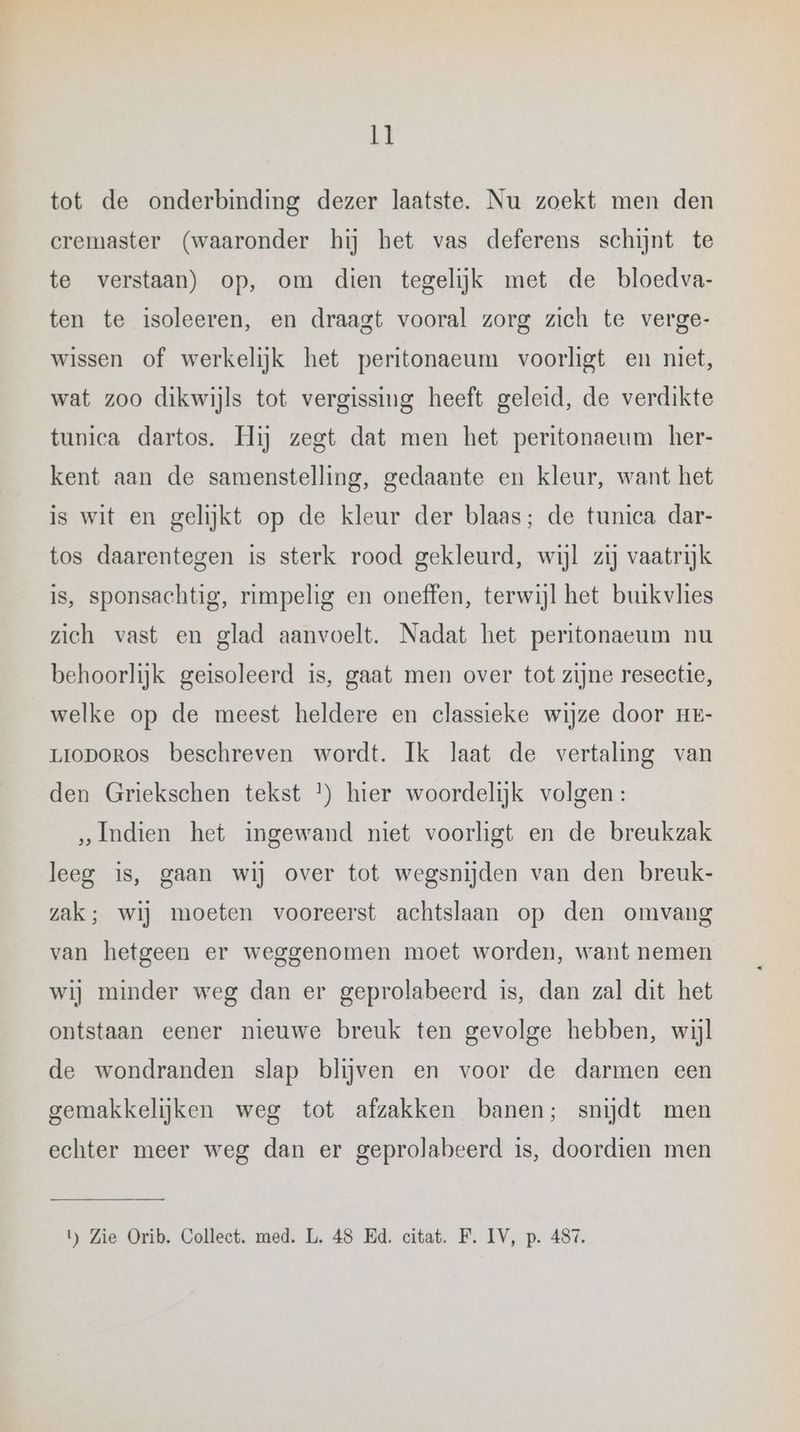 tot de onderbinding dezer laatste. Nu zoekt men den cremaster (waaronder hij het vas deferens schijnt te te verstaan) op, om dien tegelijk met de bloedva- ten te isoleeren, en draagt vooral zorg zich te verge- wissen of werkelijk het peritonaeum voorligt en niet, wat zoo dikwijls tot vergissing heeft geleid, de verdikte tunica dartos. Hij zegt dat men het peritonaeum her- kent aan de samenstelling, gedaante en kleur, want het is wit en gelijkt op de kleur der blaas; de tunica dar- tos daarentegen is sterk rood gekleurd, wijl zij vaatrijk is, sponsachtig, rimpelig en oneffen, terwijl het buikvlies zich vast en glad aanvoelt. Nadat het peritonaeum nu behoorlijk geisoleerd is, gaat men over tot zijne resectie, welke op de meest heldere en classieke wijze door He- LIODOROS beschreven wordt. Ik laat de vertaling van den Griekschen tekst *) hier woordelijk volgen : „Indien het ingewand niet voorligt en de breukzak leeg is, gaan wij over tot wegsnijden van den breuk- zak; wij moeten vooreerst achtslaan op den omvang van hetgeen er weggenomen moet worden, want nemen wij minder weg dan er geprolabeerd is, dan zal dit het ontstaan eener nieuwe breuk ten gevolge hebben, wijl de wondranden slap blijven en voor de darmen een gemakkelijken weg tot afzakken banen; snijdt men echter meer weg dan er geprolabeerd is, doordien men b Zie Orib. Collect. med. L. 48 Ed, citat. F. IV, p. 487.