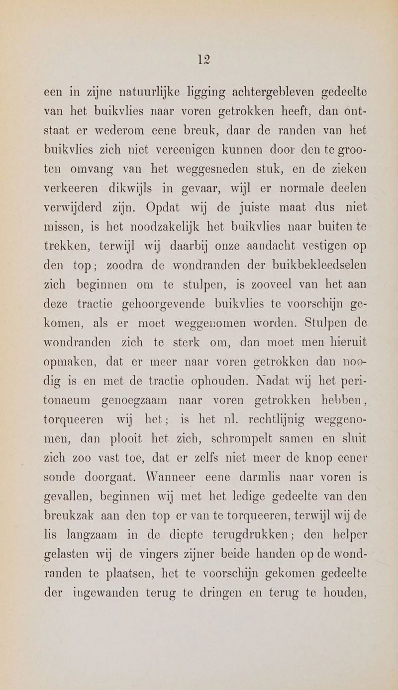 van het buikvlies naar voren getrokken heeft, dan ont- staat er wederom eene breuk, daar de randen van het buikvlies zich niet vereenigen kunnen door den te groo- ten omvang van het weggesneden stuk, en de zieken verkeeren dikwijls in gevaar, wijl er normale deelen verwijderd zijn. Opdat wij de juiste maat dus niet missen, is het noodzakelijk het buikvlies naar buiten te trekken, terwijl wij daarbij onze aandacht vestigen op den top; zoodra de wondranden der buikbekleedselen zich beginnen om te stulpen, is zooveel van het aan deze tractie gehoorgevende buikvlies te voorschijn ge- komen, als er moet weggenomen worden. Stulpen de wondranden zich te sterk om, dan moet men hieruit opmaken, dat er meer naar voren getrokken dan noo- dig is en met de tractie ophouden. Nadat wij het peri- tonaeum genoegzaam naar voren getrokken hebben, torqueeren wij het; is het nl. rechtlijnig weggeno- men, dan plooit het zich, schrompelt samen en sluit zieh zoo vast toe, dat er zelfs miet meer de knop eener sonde doorgaat. Wanneer eene darmhis naar voren is gevallen, beginnen wij met het ledige gedeelte van den breukzak aan den top er van te torqueeren, terwijl wij de lis langzaam in de diepte terugdrukken; den helper gelasten wij de vingers zijner beide handen op de wond- randen te plaatsen, het te voorschijn gekomen gedeelte der ingewanden terug te dringen en terug te houden,
