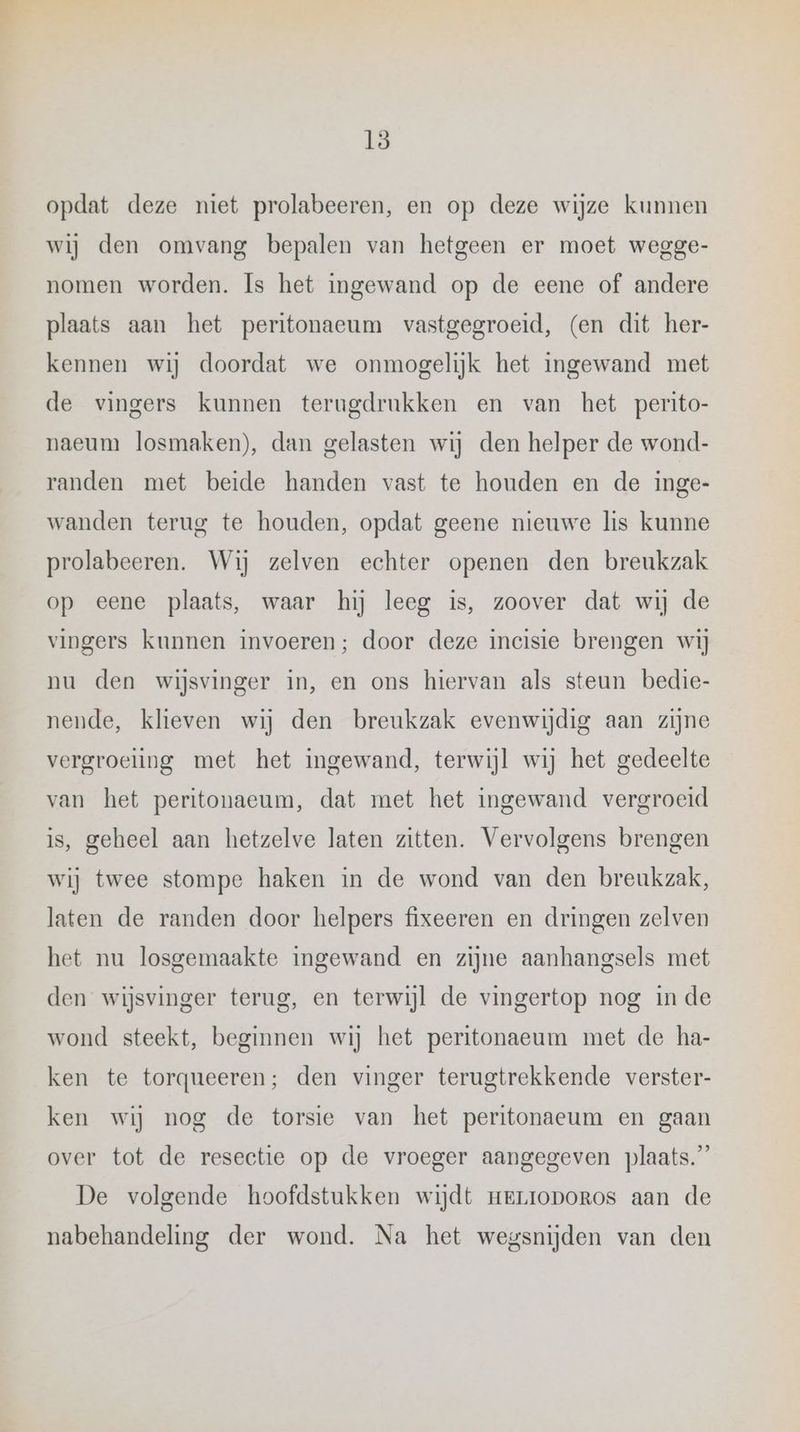 15 opdat deze niet prolabeeren, en op deze wijze kunnen wij den omvang bepalen van hetgeen er moet wegge- nomen worden. Is het ingewand op de eene of andere plaats aan het peritonaeum vastgegroeid, (en dit her- kennen wij doordat we onmogelijk het ingewand met de vingers kunnen terugdrukken en van het perito- naeum losmaken), dan gelasten wij den helper de wond- randen met beide handen vast te houden en de inge- wanden terug te houden, opdat geene nieuwe lis kunne prolabeeren. Wij zelven echter openen den breukzak op eene plaats, waar hij leeg is, zoover dat wij de vingers kunnen invoeren; door deze incisie brengen wij nu den wijsvinger in, en ons hiervan als steun bedie- nende, klieven wij den breukzak evenwijdig aan zijne vergroeling met het ingewand, terwijl wij het gedeelte van het peritonaeum, dat met het ingewand vergroeid is, geheel aan hetzelve laten zitten. Vervolgens brengen wij twee stompe haken in de wond van den breukzak, laten de randen door helpers fixeeren en dringen zelven het nu losgemaakte ingewand en zijne aanhangsels met den wijsvinger terug, en terwijl de vingertop nog in de wond steekt, beginnen wij het peritonaeum met de ha- ken te torqueeren; den vinger terugtrekkende verster- ken wij nog de torsie van het peritonaeum en gaan over tot de resectie op de vroeger aangegeven plaats.” De volgende hoofdstukken wijdt merroporos aan de nabehandeling der wond. Na het wegsnijden van den
