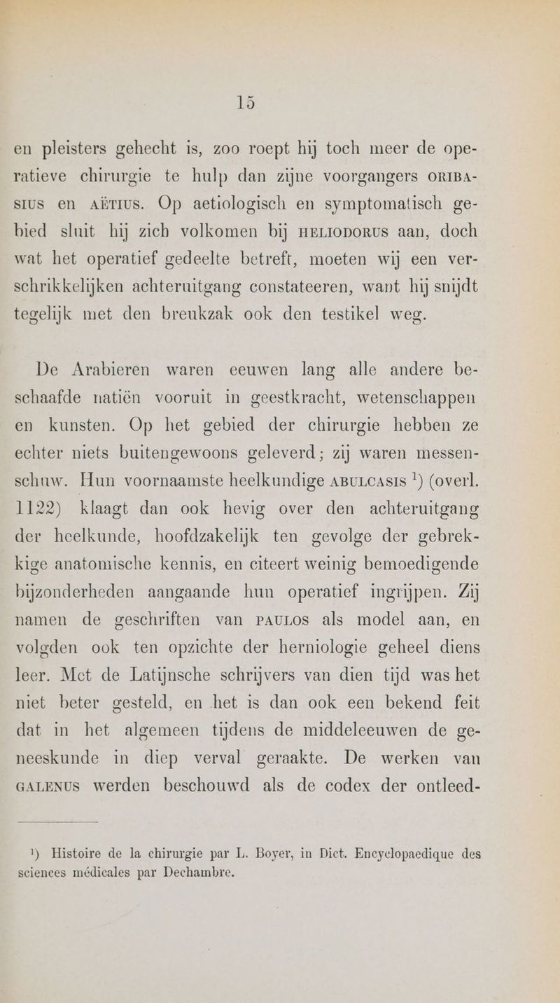 en pleisters gehecht is, zoo roept hij toch meer de ope- ratieve chirurgie te hulp dan zijne voorgangers ORIBA- sIus en AËrmus. Op aetiologisch en symptomatisch ge- bied sluit hij zich volkomen bij Hrrroporvs aan, doch wat het operatief gedeelte betreft, moeten wij een ver- schrikkelijken achteruitgang constateeren, want hij snijdt tegelijk met den breukzak ook den testikel weg. De Arabieren waren eeuwen lang alle andere be- schaafde natiën vooruit in geestkracht, wetenschappen en kunsten. Op het gebied der chirurgie hebben ze echter niets buitengewoons geleverd; zij waren messen- schuw. Hun voornaamste heelkundige ABurcasis *) (overl. 1122) klaagt dan ook hevig over den achteruitgang der heelkunde, hoofdzakelijk ten gevolge der gebrek- kige anatomische kennis, en citeert weinig bemoedigende bijzonderheden aangaande hun operatief ingrijpen. Zij namen de geschriften van PauLos als model aan, en volgden ook ten opzichte der herniologie geheel diens leer. Met de Latijnsche schrijvers van dien tijd was het niet beter gesteld, en het is dan ook een bekend feit dat in het algemeen tijdens de middeleeuwen de ge- neeskunde in diep verval geraakte. De werken van GALENUS werden beschouwd als de codex der ontleed- 1) Histoire de la chirurgie par L. Boyer, in Dict. Encyclopaedique des sciences médicales par Dechambre.