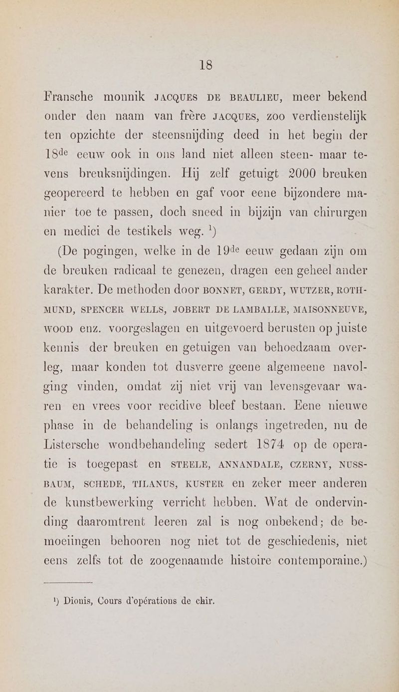 Fransche monnik JACQUES DE BEAULIEU, meer bekend onder den naam van frère JACQUES, zoo verdrenstelijk ten opzichte der steensnijding deed in het begin der 18de eeuw ook in ons land niet alleen steen- maar te- vens breuksnijdingen. Hij zelf getuigt 2000 breuken geopereerd te hebben en gaf voor eene bijzondere ma- nier toe te passen, doch sneed in bijzijn van chirurgen en medici de testikels weg. *) (De pogingen, welke in de 19de eeuw gedaan zijn om de breuken radicaal te genezen, dragen een geheel ander karakter. De methoden door BONNET, GERDY, WUTZER, ROTH- MUND, SPENCER WELLS, JOBERT DE LAMBALLE, MAISONNEUVE, woop enz. voorgeslagen en uitgevoerd berusten op juiste kennis der breuken en getuigen van behoedzaam over- leg, maar konden tot dusverre geene algemeene navol- ging vinden, omdat zij niet vrij van levensgevaar wa- ren en vrees voor recidive bleef bestaan. Eene nieuwe phase in de behandeling is onlangs ingetreden, nu de Lústersche wondbehandeling sedert 1874 op de opera- tie Is toegepast en STEELE, ANNANDALE, CZERNY, NUSS- BAUM, SCHEDE, TILANUS, KUSTER en zeker meer anderen de kunstbewerking verricht hebben. Wat de ondervin- ding daaromtrent leeren zal is nog onbekend; de be- moeitngen behooren nog niet tot de geschiedenis, niet eens zelfs tot de zoogenaamde histoire contemporaine.) 1) Dionis, Cours d'opérations de chir.