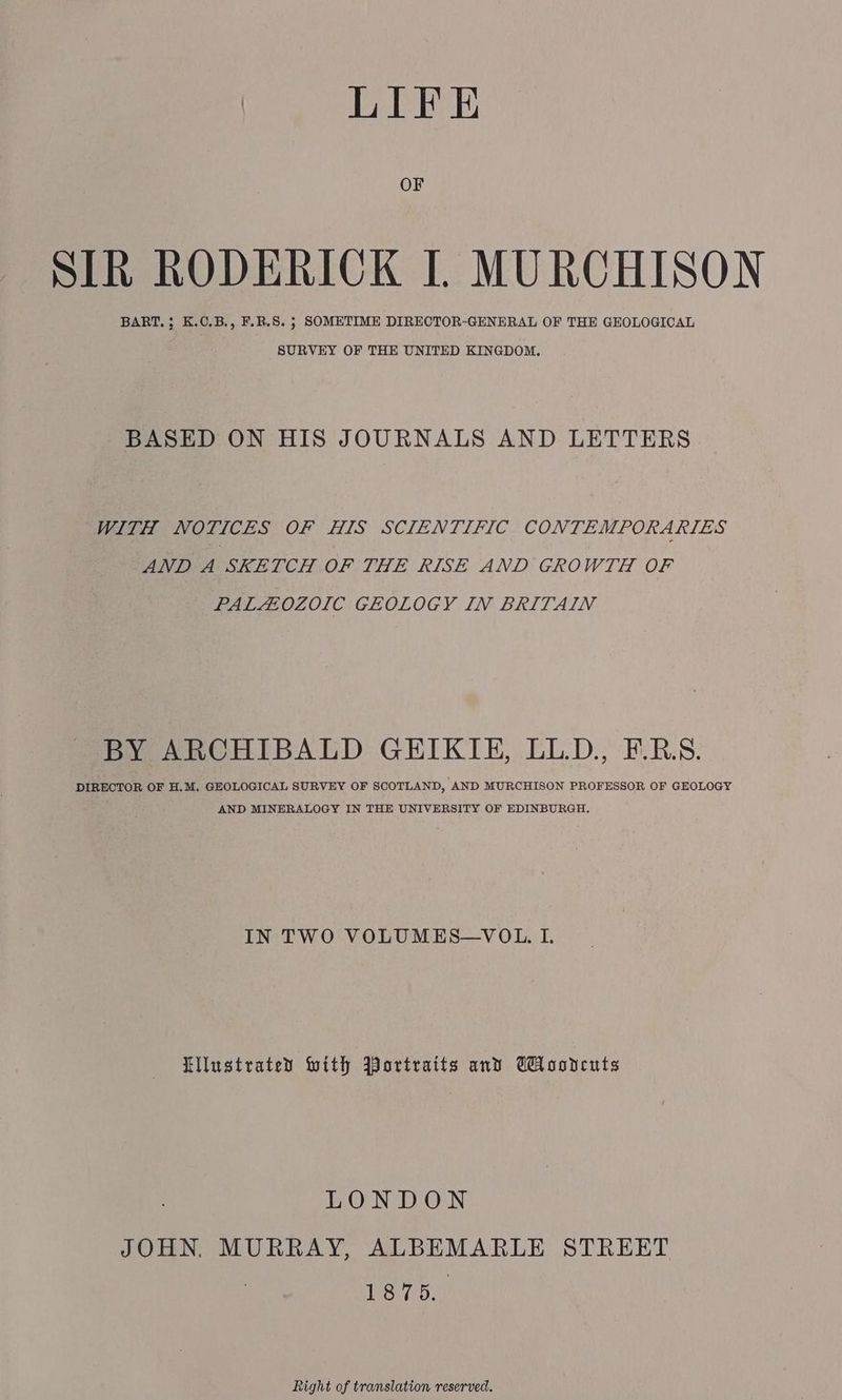OF SIR RODERICK [ MURCHISON BART, ; K.C.B., F.B.S. ; SOMETIME DIRECTOR-GENERAL OF THE GEOLOGICAL SURVEY OF THE UNITED KINGDOM. BASED ON HIS JOURNALS AND LETTERS WITH NOTICES OF HIS SCIENTIFIC CONTEMPORARIES AND A SKETCH OF THE RISE AND GROWTH OF PALAOZOIC GEOLOGY IN BRITAIN BY ARCHIBALD GEIKIE, LLD., F.BS. DIRECTOR OF H.M. GEOLOGICAL SURVEY OF SCOTLAND, ‘AND MURCHISON PROFESSOR OF GEOLOGY AND MINERALOGY IN THE UNIVERSITY OF EDINBURGH. IN TWO VOLUMES—VOL. I. illustrated With Jortraits and Wloonceuts LONDON JOHN. MURRAY, ALBEMARLE STREET 1875. Right of translation reserved.