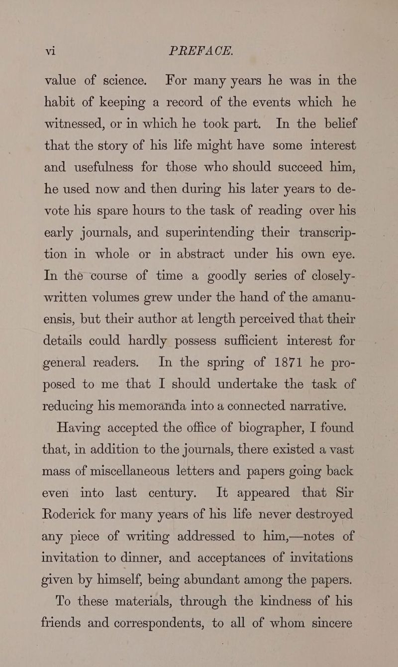 value of science. For many years he was in the habit of keeping a record of the events which he witnessed, or in which he took part. In the belief that the story of his life might have some interest and usefulness for those who should succeed him, he used now and then during his later years to de- vote his spare hours to the task of reading over his early journals, and superintending their transcrip- tion in whole or in abstract under his own eye. In the course of time a goodly series of closely- written volumes grew under the hand of the amanu- ensis, but their author at length perceived that their details could hardly possess sufficient interest for general readers. In the spring of 1871 he pro- posed to me that I should undertake the task of reducing his memoranda, into a connected narrative. Having accepted the office of biographer, I found that, in addition to the journals, there existed a vast mass of miscellaneous letters and papers going back even into last century. It appeared that Sir Roderick for many years of his life never destroyed any piece of writing addressed to him,—notes of invitation to dinner, and acceptances of imvitations given by himself, beg abundant among the papers. To these materials, through the kindness of his friends and correspondents, to all of whom sincere