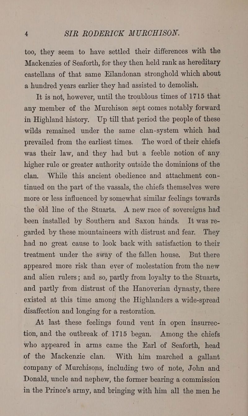 too, they seem to have settled their differences with the Mackenzies of Seaforth, for they then held rank as hereditary castellans of that same Eilandonan stronghold which about a hundred years earlier they had assisted to demolish. It is not, however, until the troublous times of 1715 that any member of the Murchison sept comes notably forward in Highland history. Up till that period the people of these wilds remained under the same clan-system which had prevailed from the earliest times. The word of their chiefs was their law, and they had but a feeble notion of any higher rule or greater authority outside the dominions of the clan. While this ancient obedience and attachment con- tinued on the part of the vassals, the chiefs themselves were more or less influenced by somewhat similar feelings towards the old line of the Stuarts. A new race of sovereigns had been installed by Southern and Saxon hands. It was re- _ garded by these mountaineers with distrust and fear. They had no great cause to look back with satisfaction to their treatment under the sway of the fallen house. But there appeared more risk than ever of molestation from the new and alien rulers; and so, partly from loyalty to the Stuarts, and partly from distrust of the Hanoverian dynasty, there existed at this time among the Highlanders a wide-spread disaffection and longing for a restoration. At last these feelings found vent in open insurrec- tion, and the outbreak of 1715 began. Among the chiefs who appeared in arms came the Earl of Seaforth, head of the Mackenzie clan. With him marched a gallant company of Murchisons, including two of note, John and Donald, uncle and nephew, the former bearing a commission in the Prince’s army, and bringing with him all the men he