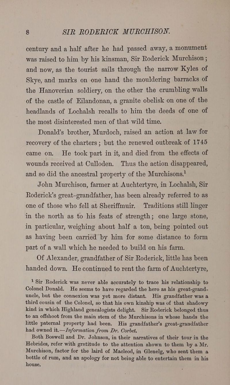 century and a half after he had passed away, a monument was raised to him by his kinsman, Sir Roderick Murchison ; and now, as the tourist sails through the narrow Kyles of Skye, and marks on one hand the mouldering barracks of the Hanoverian soldiery, on the other the crumbling walls of the castle of Eilandonan, a granite obelisk on one of the headlands of Lochalsh recalls to him the deeds of one of the most disinterested men of that wild time. Donald’s brother, Murdoch, raised an action at law for recovery of the charters ; but the renewed outbreak of 1745 came on. He took part in it, and died from the effects of wounds received at Culloden. Thus the action disappeared, and so did the ancestral property of the Murchisons.* John Murchison, farmer at Auchtertyre, in Lochalsh, Sir Roderick’s great-grandfather, has been already referred to as one of those who fell at Sheriffmuir. Traditions still linger in the north as to his feats of strength; one large stone, in particular, weighing about half a ton, being pointed out as having been carried by him for some distance to form part of a wall which he needed to build on his farm. Of Alexander, grandfather of Sir Roderick, little has been handed down. He continued to rent the farm of Auchtertyre, 1 Sir Roderick was never able accurately to trace his relationship to Colonel Donald. He seems to have regarded the hero as his great-grand- uncle, but the connexion was yet more distant. His grandfather was a third cousin of the Colonel, so that his own kinship was of that shadowy kind in which Highland genealogists delight. Sir Roderick belonged thus to an offshoot from the main stem of the Murchisons in whose hands the little paternal property had been. His grandfather’s great-grandfather had owned it.—Information from Dr. Corbet. Both Boswell and Dr. Johnson, in their narratives of their tour in the Hebrides, refer with gratitude to the attention shown to them by a Mr. Murchison, factor for the laird of Macleod, in Glenelg, who sent them a bottle of rum, and an apology for not being able to entertain them in his house.