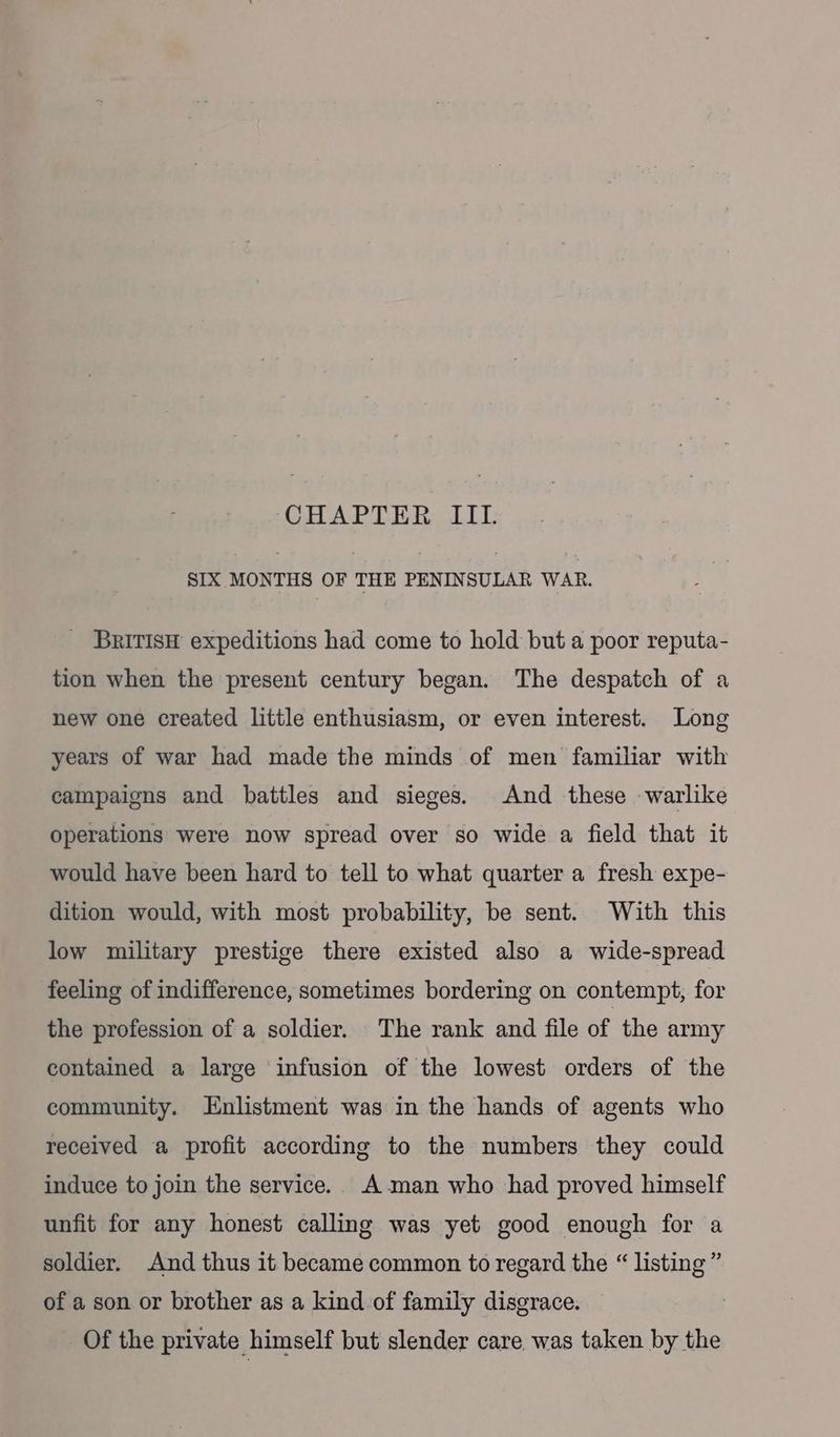 CHAPTER III. SIX MONTHS OF THE PENINSULAR WAR. _ BRriTIsH expeditions had come to hold but a poor reputa- tion when the present century began. The despatch of a new one created little enthusiasm, or even interest. Long years of war had made the minds of men familar with campaigns and battles and sieges. And these warlike operations were now spread over so wide a field that it would have been hard to tell to what quarter a fresh expe- dition would, with most probability, be sent. With this low military prestige there existed also a wide-spread feeling of indifference, sometimes bordering on contempt, for the profession of a soldier. The rank and file of the army contained a large infusion of the lowest orders of the community. Enlistment was in the hands of agents who received a profit according to the numbers they could induce to join the service. Aman who had proved himself unfit for any honest calling was yet good enough for a soldier. And thus it became common to regard the “ listing ” of a son or brother as a kind of family disgrace. Of the private himself but slender care. was taken by the