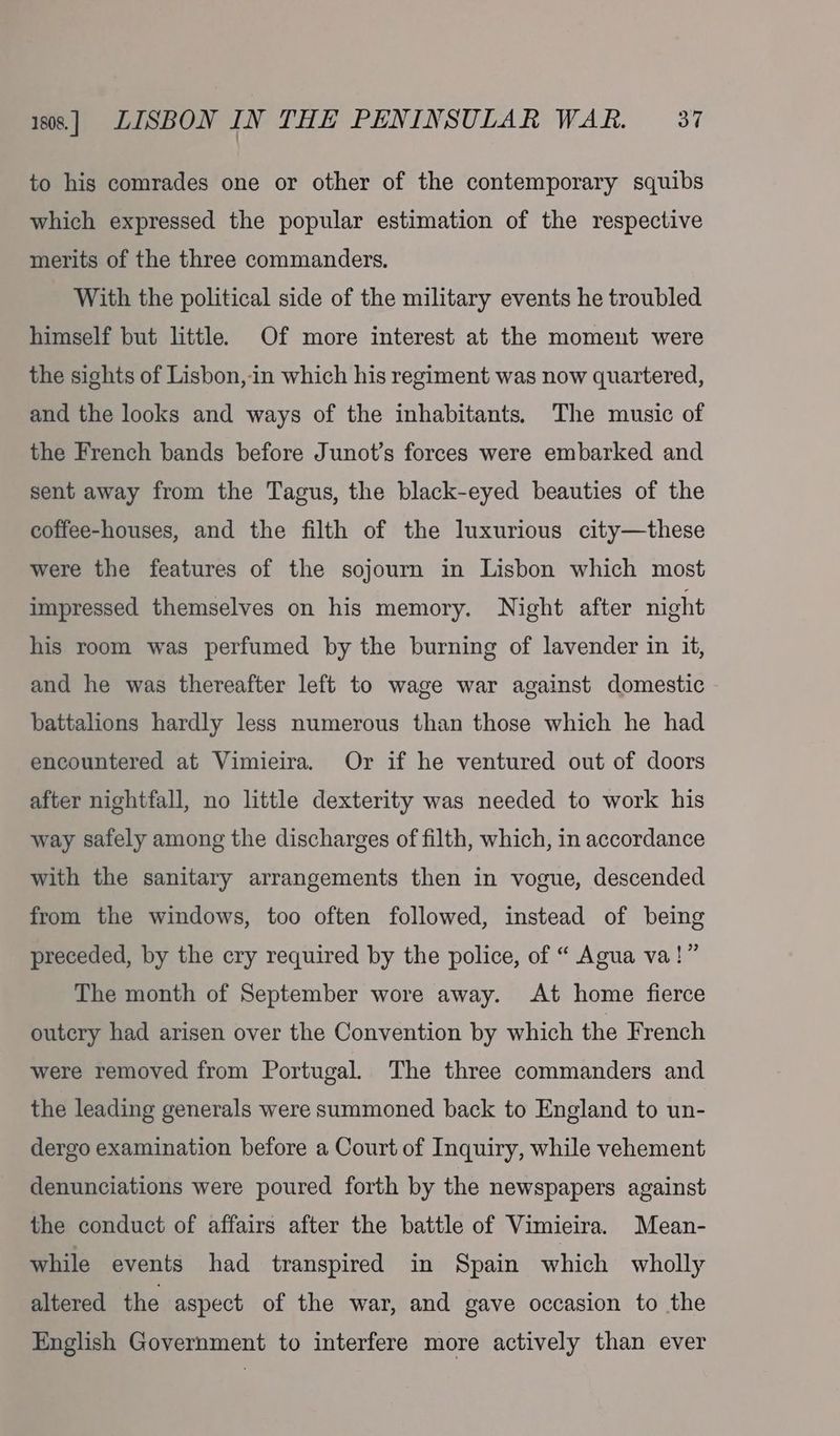 to his comrades one or other of the contemporary squibs which expressed the popular estimation of the respective merits of the three commanders. With the political side of the military events he troubled himself but little. Of more interest at the moment were the sights of Lisbon,-in which his regiment was now quartered, and the looks and ways of the inhabitants. The music of the French bands before Junot’s forces were embarked and sent away from the Tagus, the black-eyed beauties of the coffee-houses, and the filth of the luxurious city—these were the features of the sojourn in Lisbon which most impressed themselves on his memory. Night after night his room was perfumed by the burning of lavender in it, and he was thereafter left to wage war against domestic battalions hardly less numerous than those which he had encountered at Vimieira. Or if he ventured out of doors after nightfall, no little dexterity was needed to work his way safely among the discharges of filth, which, in accordance with the sanitary arrangements then in vogue, descended from the windows, too often followed, instead of being preceded, by the cry required by the police, of “ Agua va!” The month of September wore away. At home fierce outcry had arisen over the Convention by which the French were removed from Portugal. The three commanders and the leading generals were summoned back to England to un- dergo examination before a Court of Inquiry, while vehement denunciations were poured forth by the newspapers against the conduct of affairs after the battle of Vimieira. Mean- while events had transpired in Spain which wholly altered the aspect of the war, and gave occasion to the English Government to interfere more actively than ever