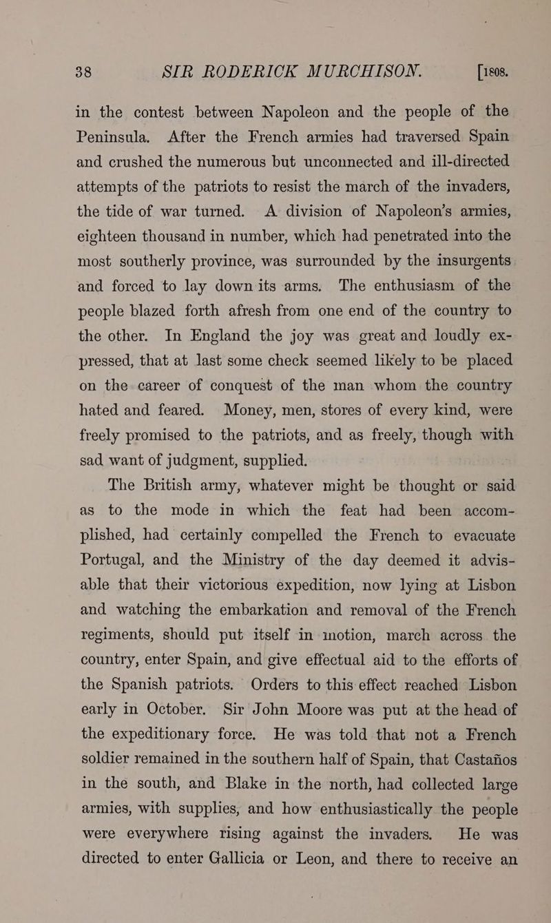 in the contest between Napoleon and the people of the Peninsula. After the French armies had traversed Spain and crushed the numerous but unconnected and ill-directed attempts of the patriots to resist the march of the invaders, the tide of war turned. A division of Napoleon’s armies, eighteen thousand in number, which had penetrated into the most southerly province, was surrounded by the insurgents and forced to lay down its arms. The enthusiasm of the people blazed forth afresh from one end of the country to the other. In England the joy was great and loudly ex- pressed, that at last some check seemed likely to be placed on the career of conquest of the man whom the country hated and feared. Money, men, stores of every kind, were freely promised to the patriots, and as freely, though with sad want of judgment, supplied. The British army, whatever might be thought or said as to the mode in which the feat had been accom- plished, had certainly compelled the French to evacuate Portugal, and the Ministry of the day deemed it advis- able that their victorious expedition, now lying at Lisbon and watching the embarkation and removal of the French regiments, should put itself in motion, march across the country, enter Spain, and give effectual aid to the efforts of the Spanish patriots. Orders to this effect reached Lisbon early in October. Sir John Moore was put at the head of the expeditionary force. He was told that not a French soldier remained in the southern half of Spain, that Castafios in the south, and Blake in the north, had collected large armies, with supplies, and how enthusiastically the people were everywhere rising against the invaders. He was directed to enter Gallicia or Leon, and there to receive an