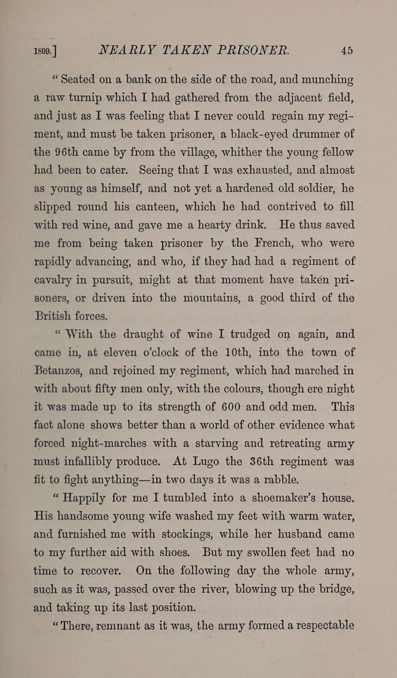 “ Seated on a bank on the side of the road, and munching a raw turnip which I had gathered from the adjacent field, and just as I was feeling that I never could regain my regi- ment, and must be taken prisoner, a black-eyed drummer of the 96th came by from the village, whither the young fellow had been to cater. Seeing that I was exhausted, and almost as young as himself, and not yet a hardened old soldier, he slipped round his canteen, which he had contrived to fill with red wine, and gave me a hearty drink. He thus saved me from being taken prisoner by the French, who were rapidly advancing, and who, if they had had a regiment of cavalry in pursuit, might at that moment have taken pri- soners, or driven into the mountains, a good third of the British forces. “ With the draught of wine I trudged on again, and came in, at eleven o'clock of the 10th, into the town of Betanzos, and rejoined my regiment, which had marched in with about fifty men only, with the colours, though ere night it was made up to its strength of 600 and odd men. This fact alone shows better than a world of other evidence what forced night-marches with a starving and retreating army must infallibly produce. At Lugo the 36th regiment was fit to fight anything—in two days it was a rabble. “ Happily for me I tumbled into a shoemaker’s house. His handsome young wife washed my feet with warm water, and furnished me with stockings, while her husband came to my further aid with shoes. But my swollen feet had no time to recover. On the following day the whole army, such as it was, passed over the river, blowing up the bridge, and taking up its last position. “There, remnant as it was, the army formed a respectable