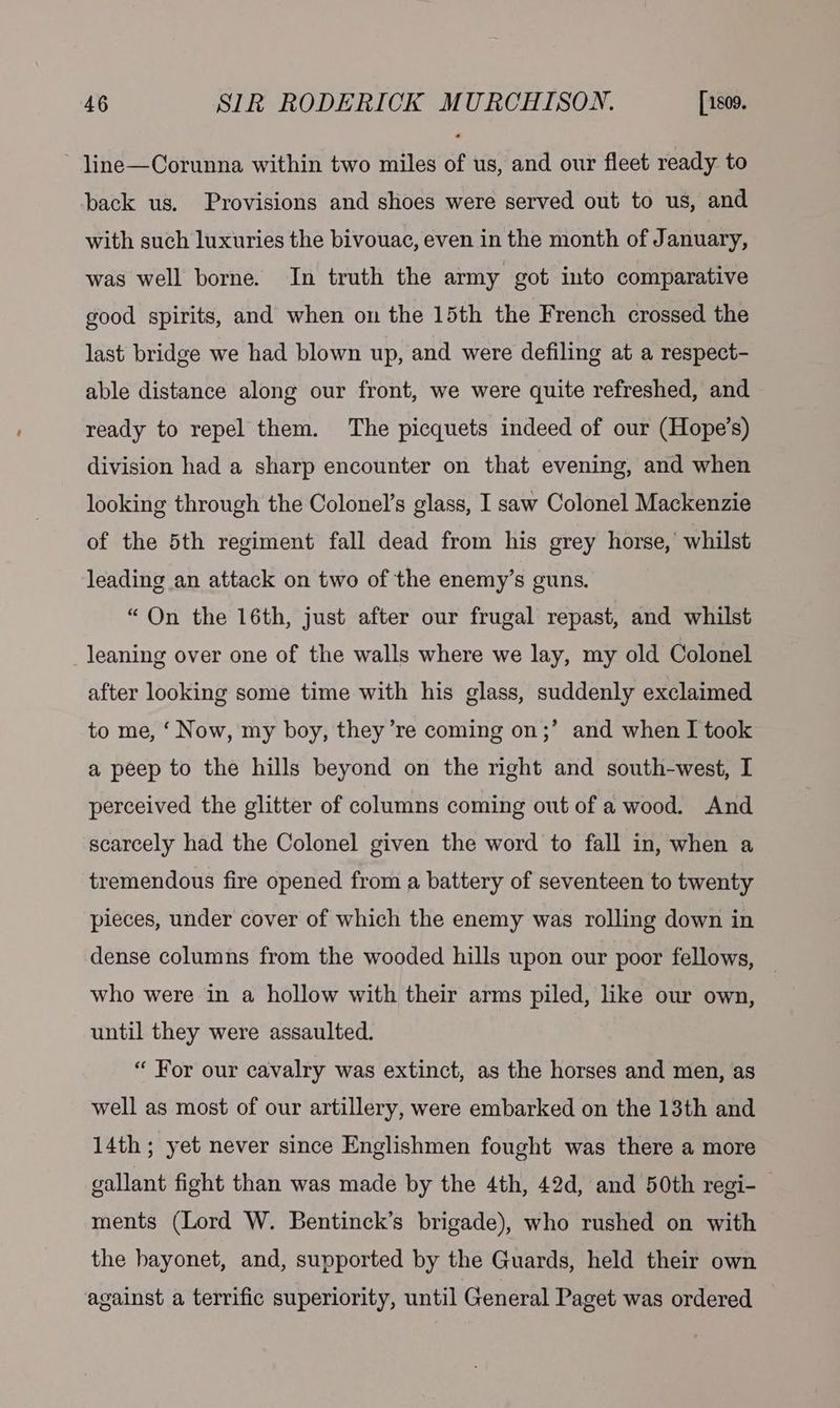 line—Corunna within two miles of us, and our fleet ready to back us. Provisions and shoes were served out to us, and with such luxuries the bivouac, even in the month of January, was well borne. In truth the army got into comparative good spirits, and when on the 15th the French crossed the last bridge we had blown up, and were defiling at a respect- able distance along our front, we were quite refreshed, and ready to repel them. The picquets indeed of our (Hope’s) division had a sharp encounter on that evening, and when looking through the Colonel’s glass, I saw Colonel Mackenzie of the 5th regiment fall dead from his grey horse, whilst leading an attack on two of the enemy’s guns. “On the 16th, just after our frugal repast, and whilst leaning over one of the walls where we lay, my old Colonel after looking some time with his glass, suddenly exclaimed to me, ‘ Now, my boy, they ’re coming on;’ and when I took a peep to the hills beyond on the right and south-west, I perceived the glitter of columns coming out of a wood. And scarcely had the Colonel given the word to fall in, when a tremendous fire opened from a battery of seventeen to twenty pieces, under cover of which the enemy was rolling down in dense columns from the wooded hills upon our poor fellows, — who were in a hollow with their arms piled, like our own, until they were assaulted. “ For our cavalry was extinct, as the horses and men, as well as most of our artillery, were embarked on the 13th and 14th; yet never since Englishmen fought was there a more gallant fight than was made by the 4th, 42d, and 50th regi- ments (Lord W. Bentinck’s brigade), who rushed on with the hayonet, and, supported by the Guards, held their own against a terrific superiority, until General Paget was ordered |