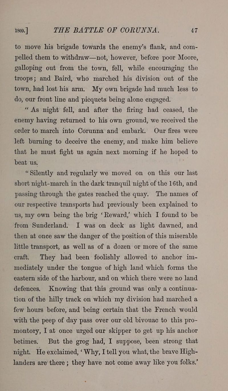 1809. ] THE BATTLE OF CORUNNA. 4T to move his brigade towards the enemy’s flank, and com- pelled them to withdraw—not, however, before poor Moore, galloping out from the town, fell, while encouraging the troops; and Baird, who marched his division out of the town, had lost his arm. My own brigade had much less to do, our front line and picquets being alone engaged. “ As night fell, and after the firing had ceased, the enemy having returned to his own ground, we received the order to march into Corunna and embark. Our fires were left burning to deceive the enemy, and make him believe that he must fight us again next morning if he hoped to beat us. es “Silently and regularly we moved on on this our last short night-march in the dark tranquil night of the 16th, and passing through the gates reached the quay. The names of our respective transports had previously been explained to us, my own being the brig ‘Reward, which I found to be from Sunderland. I was on deck as light dawned, and then at once saw the danger of the position of this miserable little transport, as well as of a dozen or more of the same craft. They had been foolishly allowed to anchor im- mediately under the tongue of high land which forms the eastern side of the harbour, and on which there were no land defences. Knowing that this ground was only a continua- tion of the hilly track on which my division had marched a few hours before, and being certain that the French would with the peep of day pass over our old bivouac to this pro- montory, I at once urged our skipper to get up his anchor betimes. But the grog had, I suppose, been strong that night. He exclaimed, ‘Why, I tell you what, the brave High- landers are there; they have not come away like you folks.’