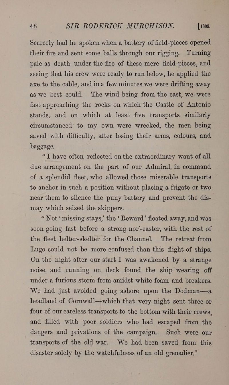 Scarcely had he spoken when a battery of field-pieces opened their fire and sent some balls through our rigging. Turning pale as death under the fire of these mere field-pieces, and seeing that his crew were ready to run below, he applied the axe to the cable, and ina few minutes we were drifting away as we best could. The wind being from the east, we were fast approaching the rocks on which the Castle of Antonio stands, and on which at least five transports similarly circumstanced to my own were wrecked, the men being saved with difficulty, after losing their arms, colours, and baggage. “JT have often reflected on the extraordinary want of all due arrangement on the part of our Admiral, in command of a splendid fleet, who allowed those miserable transports to anchor in such a position without placing a frigate or two near them to silence the puny battery and prevent the dis- may which seized the skippers. “ Not ‘missing stays,’ the ‘ Reward’ floated away, and was soon going fast before a strong nor’-easter, with the rest of the fleet helter-skelter for the Channel. The retreat from Lugo could not be more confused than this flight of ships. On the night after our start I was awakened by a strange noise, and running on deck found the ship wearing off under a furious storm from amidst white foam and breakers. We had just avoided going ashore upon the Dodman—a headland of Cornwall—which that very night sent three or four of our careless transports to the bottom with their crews, and filled with poor soldiers who had escaped from the dangers and privations of the campaign. Such were our transports of the old war. We had been saved from this disaster solely by the watchfulness of an old grenadier.”