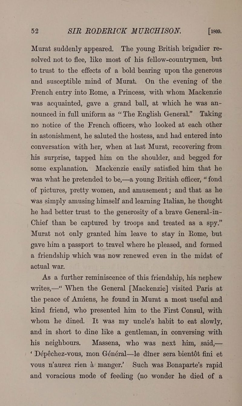 Murat suddenly appeared. The young British brigadier re- solved not to flee, like most of his fellow-countrymen, but to trust to the effects of a bold bearing upon the generous and susceptible mind of Murat. On the evening of the French entry into Rome, a Princess, with whom Mackenzie was acquainted, gave a grand ball, at which he was an- nounced in full uniform as “The English General.” Taking no notice of the French officers, who looked at each other in astonishment, he saluted the hostess, and had entered into conversation with her, when at last Murat, recovering from his surprise, tapped him on the shoulder, and begged for some explanation. Mackenzie easily satisfied him that he was what he pretended to be,—a young British officer, “fond of pictures, pretty women, and amusement; and that as he was simply amusing himself and learning Italian, he thought he had better trust to the generosity of a brave General-in- Chief than be captured by troops and treated as a spy.” Murat not only granted him leave to stay in Rome, but gave him a passport to travel where he pleased, and formed a friendship which was now renewed even in the midst of actual war. As a further reminiscence of this friendship, his nephew writes,—“ When the General [Mackenzie] visited Paris at the peace of Amiens, he found in Murat a most useful and kind friend, who presented him to the First Consul, with whom he dined. It was my uncle’s habit to eat slowly, and in short to dine like a gentleman, in conversing with his neighbours. Massena, who was next him, said,— ‘ Dépéchez-vous, mon Général—le diner sera bientét fini et vous n’aurez rien &amp; manger. Such was Bonaparte’s rapid and voracious mode of feeding (no wonder he died of a