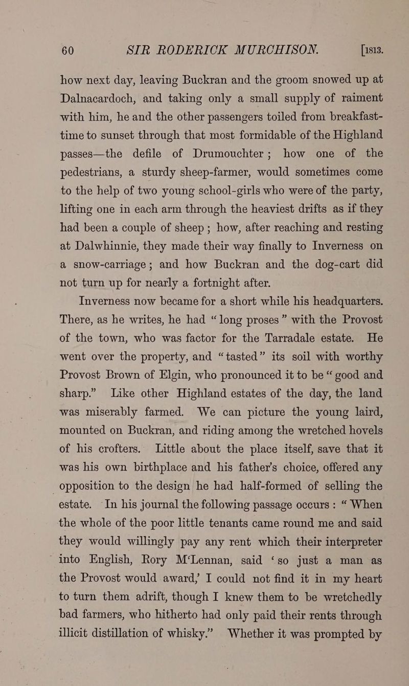 how next day, leaving Buckran and the groom snowed up at Dalnacardoch, and taking only a small supply of raiment with him, he and the other passengers toiled from breakfast- time to sunset through that most formidable of the Highland passes—the defile of Drumouchter; how one of the pedestrians, a sturdy sheep-farmer, would sometimes come to the help of two young school-girls who were of the party, lifting one in each arm through the heaviest drifts as if they had been a couple of sheep ; how, after reaching and resting at Dalwhinnie, they made their way finally to Inverness on a snow-carriage ; and how Buckran and the dog-cart did not turn up for nearly a fortnight after. Inverness now became for a short while his headquarters. There, as he writes, he had “long proses” with the Provost of the town, who was factor for the Tarradale estate. He went over the property, and “tasted” its soil with worthy Provost Brown of Elgin, who pronounced it to be “ good and sharp.” Like other Highland estates of the day, the land was miserably farmed. We can picture the young laird, mounted on Buckran, and riding among the wretched hovels of his crofters. Little about the place itself, save that it was his own birthplace and his father’s choice, offered any opposition to the design he had half-formed of selling the estate. In his journal the following passage occurs: “ When the whole of the poor little tenants came round me and said they would willingly pay any rent which their interpreter into English, Rory M‘Lennan, said ‘so just a man as the Provost would award, I could not find it in my heart to turn them adrift, though I knew them to be wretchedly bad farmers, who hitherto had only paid their rents through illicit distillation of whisky.” Whether it was prompted by