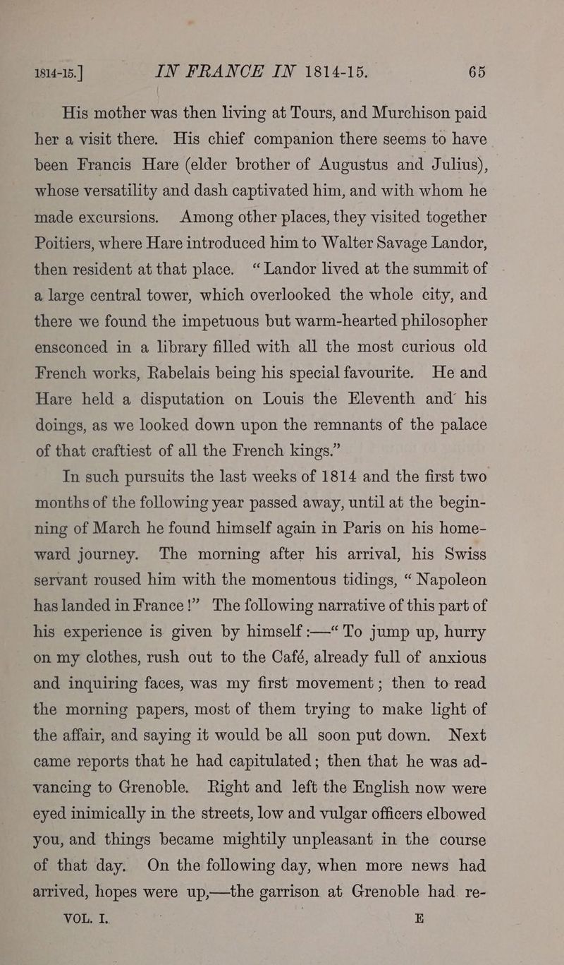 His mother was then living at Tours, and Murchison paid her a visit there. His chief companion there seems to have been Francis Hare (elder brother of Augustus and J ulius), whose versatility and dash captivated him, and with whom he made excursions. Among other places, they visited together Poitiers, where Hare introduced him to Walter Savage Landor, then resident at that place. ‘“ Landor lived at the summit of a large central tower, which overlooked the whole city, and there we found the impetuous but warm-hearted philosopher ensconced in a library filled with all the most curious old French works, Rabelais being his special favourite. He and Hare held a disputation on Louis the Eleventh and’ his doings, as we looked down upon the remnants of the palace of that craftiest of all the French kings.” In such pursuits the last weeks of 1814 and the first two months of the following year passed away, until at the begin- ning of March he found himself again in Paris on his home- ward journey. The morning after his arrival, his Swiss servant roused him with the momentous tidings, “ Napoleon has landed in France!” The following narrative of this part of his experience is given by himself :—“'To jump up, hurry on my clothes, rush out to the Café, already full of anxious and inquiring faces, was my first movement; then to read the morning papers, most of them trying to make light of the affair, and saying it would be all soon put down. Next came reports that he had capitulated; then that he was ad- vancing to Grenoble. Right and left the English now were eyed inimically in the streets, low and vulgar officers elbowed you, and things became mightily unpleasant in the course of that day. On the following day, when more news had arrived, hopes were up,—the garrison at Grenoble had. re- VOL. I. : | E