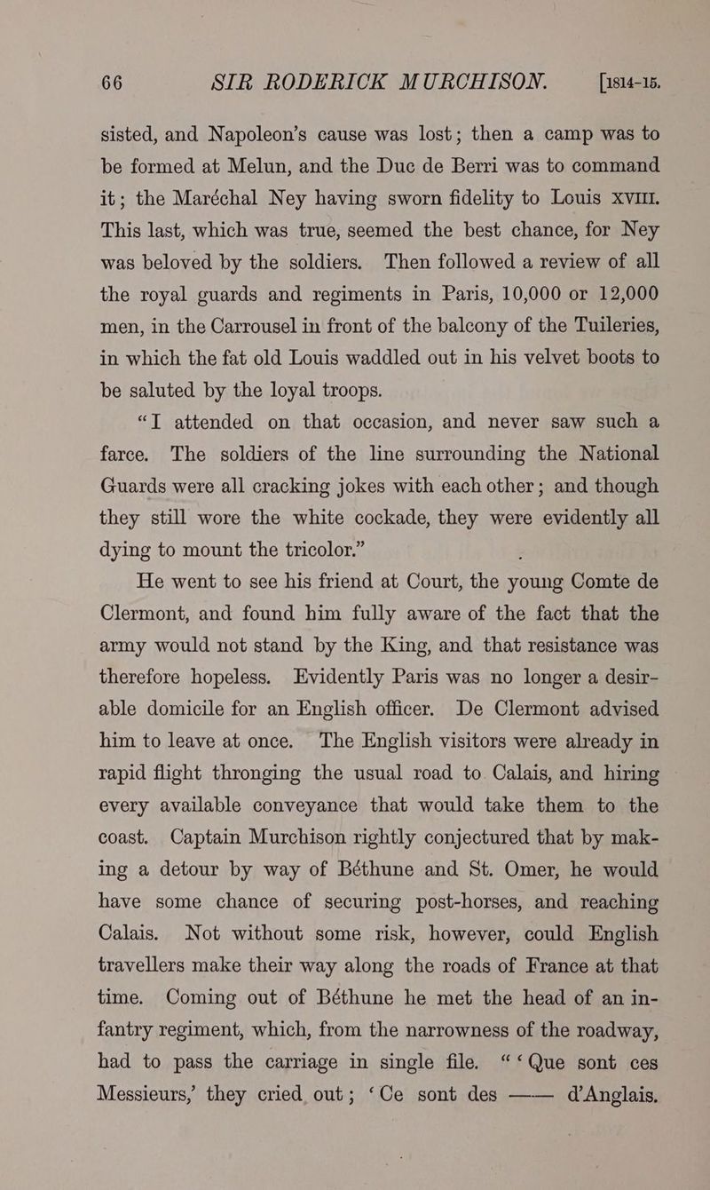 sisted, and Napoleon’s cause was lost; then a camp was to be formed at Melun, and the Duc de Berri was to command it; the Maréchal Ney having sworn fidelity to Louis XvIm. This last, which was true, seemed the best chance, for Ney was beloved by the soldiers. Then followed a review of all the royal guards and regiments in Paris, 10,000 or 12,000 men, in the Carrousel in front of the balcony of the Tuileries, in which the fat old Louis waddled out in his velvet boots to be saluted by the loyal troops. “T attended on that occasion, and never saw such a farce. The soldiers of the line surrounding the National Guards were all cracking jokes with each other; and though they still wore the white cockade, they were evidently all dying to mount the tricolor.” He went to see his friend at Court, the young Comte de Clermont, and found him fully aware of the fact that the army would not stand by the King, and that resistance was therefore hopeless. Evidently Paris was no longer a desir- able domicile for an English officer. De Clermont advised him to leave at once. The English visitors were already in rapid flight thronging the usual road to Calais, and hiring every available conveyance that would take them to the coast. Captain Murchison rightly conjectured that by mak- ing a detour by way of Béthune and St. Omer, he would have some chance of securing post-horses, and reaching Calais. Not without some risk, however, could English travellers make their way along the roads of France at that time. Coming out of Béthune he met the head of an in- fantry regiment, which, from the narrowness of the roadway, had to pass the carriage in single file. “‘ Que sont ces Messieurs, they cried out; ‘Ce sont des —— d’Anglais,