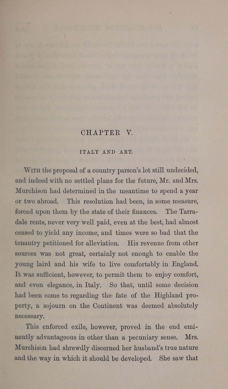 CHAPTER V. ITALY AND ART. Wir# the proposal of a country parson’s lot still undecided, and indeed with no settled plans for the future, Mr. and Mrs. Murchison had determined in the meantime to spend a year or two abroad. ‘This resolution had been, in some measure, forced upon them by the state of their finances. The Tarra- dale rents, never very well paid, even at the best, had almost ceased to yield any income, and times were so bad that the tenantry petitioned for alleviation. His revenue from other sources was not great, certainly not enough to enable the young laird and his wife to live comfortably in England. It was sufficient, however, to permit them to enjoy comfort, and even elegance, in Italy. So that, until some decision had been come to regarding the: fate of the Highland pro- perty, a sojourn on the Continent was deemed absolutely necessary. This enforced exile, however, proved in the end emi- nently advantageous in other than a pecuniary sense. Mrs. Murchison had shrewdly discerned her husband’s true nature and the way in which it should be developed. She saw that