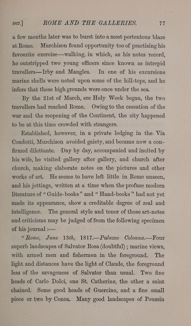 1817. | ROME AND THE GALLERIES. (a a few months later was to burst into a most portentous blaze at Rome. Murchison found opportunity too of practising his favourite exercise—walking, in which, as his notes record, he outstripped two young officers since known as intrepid travellers—Irby and Mangles. In one of his excursions marine shells were noted upon some of the hill-tops, and he infers that these high grounds were once under the sea. By the 21st of March, ere Holy Week began, the two travellers had reached Rome. Owing to the cessation of the war and the reopening of the Continent, the city happened to be at this time crowded with strangers. Established, however, in a private lodging in the. Via Condotti, Murchison avoided gaiety, and became now a con- firmed dilettante. -Day by day, accompanied and incited by his wife, he visited gallery after gallery, and church after church, making elaborate notes on the pictures and other works of art. Heseems to have left little in Rome unseen, and his jottings, written at a time when the profuse modern literature of “Guide-books” and “ Hand-books” had not yet made its appearance, show a creditable degree of zeal and intelligence. The general style and tenor of those art-notes and criticisms may be judged of from the following specimen of his journal :— : “Rome, June 13th, 1817.—Palazzo Colonna.—Four superb landscapes of Salvator Rosa (doubtful) ; marine views, with armed men and fishermen in the foreground. The light and distances have the light of Claude, the foreground less of the savageness of Salvator than usual. Two fine heads of Carlo Dolci, one St. Catherine, the other a saint chained. Some good heads of Guercino, and a fine small piece or two by Conca, Many good landscapes of Poussin
