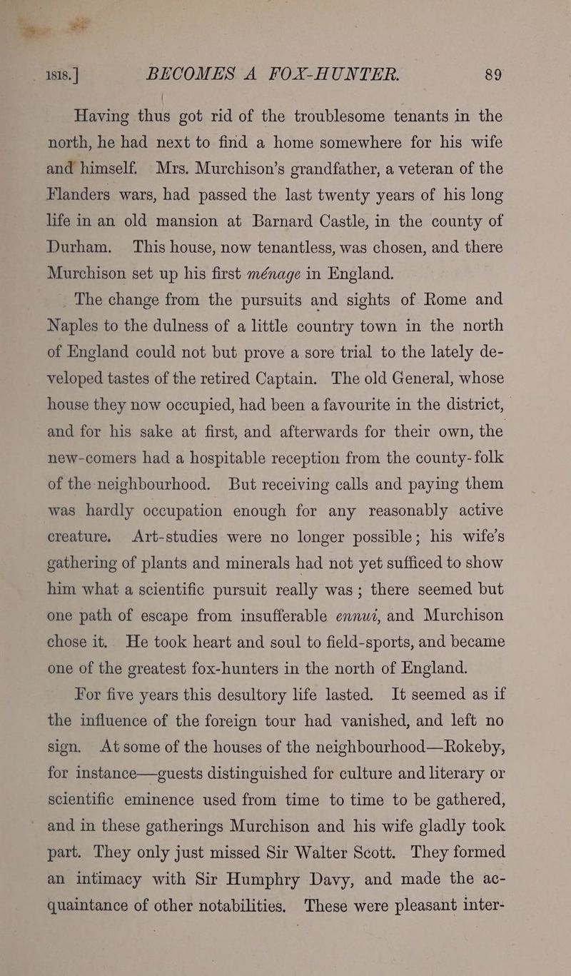 Yo wt — 1818. | BECOMES A FOX-HUNTER. 89 Having thus got rid of the troublesome tenants in the north, he had next to find a home somewhere for his wife and himself. Mrs. Murchison’s grandfather, a veteran of the Flanders wars, had passed the last twenty years of his long life in an old mansion at Barnard Castle, in the county of Durham. This house, now tenantless, was chosen, and there Murchison set up his first ménage in England. _ The change from the pursuits and sights of Rome and Naples to the dulness of a little country town in the north of England could not but prove a sore trial to the lately de- veloped tastes of the retired Captain. The old General, whose house they now occupied, had been a favourite in the district, and for his sake at first, and afterwards for their own, the new-comers had a hospitable reception from the county- folk of the neighbourhood. But receiving calls and paying them was hardly occupation enough for any reasonably active creature. Art-studies were no longer possible; his wife's gathering of plants and minerals had not yet sufficed to show him what a scientific pursuit really was; there seemed but one path of escape from insufferable ennui, and Murchison chose it. He took heart and soul to field-sports, and became one of the greatest fox-hunters in the north of England. For five years this desultory life lasted. It seemed as if the influence of the foreign tour had vanished, and left no sign. Atsome of the houses of the neighbourhood—Rokeby, for instance—guests distinguished for culture and literary or scientific eminence used from time to time to be gathered, ~ and in these gatherings Murchison and his wife gladly took part. They only just missed Sir Walter Scott. They formed an intimacy with Sir Humphry Davy, and made the ac- quaintance of other notabilities. These were pleasant inter-