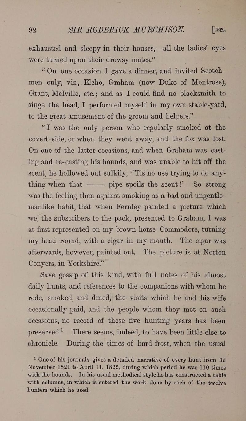 exhausted and sleepy in their houses,—all the ladies’ eyes were turned upon their drowsy mates.” | “On one occasion I gave a dinner, and invited Scotch- men only, viz. Elcho, Graham (now Duke of Montrose), Grant, Melville, etc.; and as I could find no blacksmith to singe the head, I performed myself in my own stable-yard, to the great amusement of the groom and helpers.” “T was the only person who regularly smoked at the covert-side, or when they went away, and the fox was lost. On one of the latter occasions, and when Graham was cast- ing and re-casting his hounds, and was unable to hit off the scent, he hollowed out sulkily, ‘’Tis no use trying to do any- thing when that pipe spoils the scent!’ So strong was the feeling then against smoking as a bad and ungentle- manlike habit, that when Fernley painted a picture which we, the subscribers to the pack, presented to Graham, I was at first represented on my brown horse Commodore, turning my head round, with a cigar in my mouth. The cigar was afterwards, however, painted out. The picture is at Norton Conyers, in Yorkshire.” Save gossip of this kind, with full notes of his almost daily hunts, and references to the companions with whom he rode, smoked, and dined, the visits which he and his wife occasionally paid, and the people whom they met on such occasions, no record of these five hunting years has been preserved.’ There seems, indeed, to have been little else to chronicle. During the times of hard frost, when the usual 1 One of his journals gives a detailed narrative of every hunt from 3d November 1821 to April 11, 1822, during which period he was 110 times withthe hounds. In his usual methodical style he has constructed a table with columns, in which is entered the work done by each of the twelve hunters which he used,