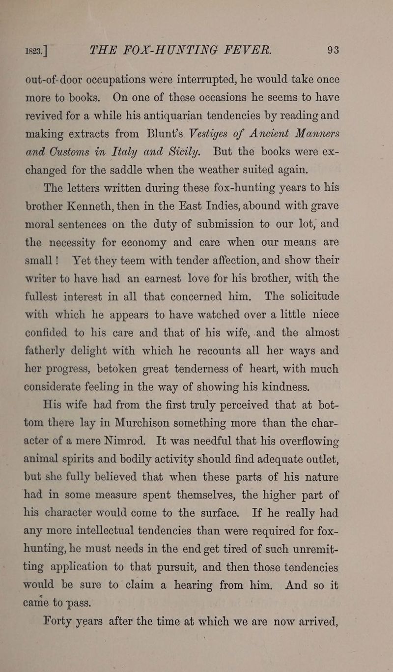 out-of-door occupations were interrupted, he would take once more to books. On one of these occasions he seems to have revived for a while his antiquarian tendencies by reading and making extracts from Blunt’s Vestiges of Ancient Manners and Customs in Italy and Sicily. But the books were ex- changed for the saddle when the weather suited again. The letters written during these fox-hunting years to his brother Kenneth, then in the East Indies, abound with grave moral sentences on the duty of submission to our lot, and the necessity for economy and care when our means are small! Yet they teem with tender affection, and show their writer to have had an earnest love for his brother, with the fullest interest in all that concerned him. The solicitude with which he appears to have watched over a little niece confided to his care and that of his wife,.and the almost fatherly delight with which he recounts all her ways and her progress, betoken great tenderness of heart, with much considerate feeling in the way of showing his kindness. His wife had from the first truly perceived that at bot- tom there lay in Murchison something more than the char- acter of a mere Nimrod. It was needful that his overflowing animal spirits and bodily activity should find adequate outlet, but she fully believed that when these parts of his nature had in some measure spent themselves, the higher part of his character would come to the surface. If he really had any more intellectual tendencies than were required for fox- hunting, he must needs in the end get tired of such unremit- ting application to that pursuit, and then those tendencies would be sure to claim a hearing from him. And go it came to ‘pass. Forty years after the time at which we are now arrived,