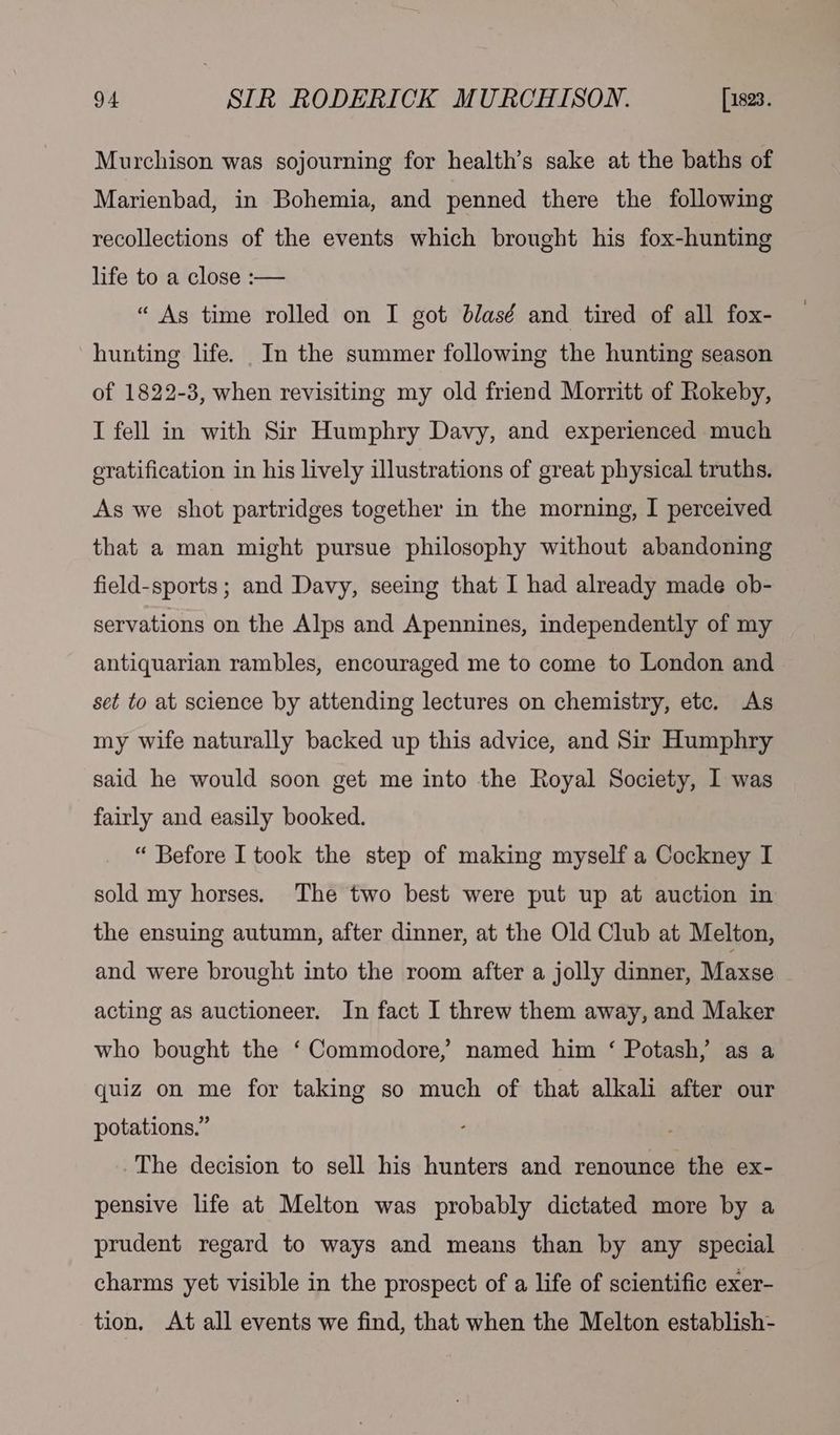 Murchison was sojourning for health’s sake at the baths of Marienbad, in Bohemia, and penned there the following recollections of the events which brought his fox-hunting life to a close :— “ As time rolled on I got blasé and tired of all fox- hunting life. In the summer following the hunting season of 1822-3, when revisiting my old friend Morritt of Rokeby, I fell in with Sir Humphry Davy, and experienced much oratification in his lively illustrations of great physical truths. As we shot partridges together in the morning, I perceived that a man might pursue philosophy without abandoning field-sports; and Davy, seeing that I had already made ob- servations on the Alps and Apennines, independently of my antiquarian rambles, encouraged me to come to London and set to at science by attending lectures on chemistry, etc. As my wife naturally backed up this advice, and Sir Humphry said he would soon get me into the Royal Society, I was fairly and easily booked. “ Before I took the step of making myself a Cockney I sold my horses. The two best were put up at auction in the ensuing autumn, after dinner, at the Old Club at Melton, and were brought into the room after a jolly dinner, Maxse acting as auctioneer. In fact I threw them away, and Maker who bought the ‘Commodore, named him ‘ Potash, as a quiz on me for taking so much of that alkali after our potations.” The decision to sell his hunters and renounce the ex- pensive life at Melton was probably dictated more by a prudent regard to ways and means than by any special charms yet visible in the prospect of a life of scientific exer- tion. At all events we find, that when the Melton establish-