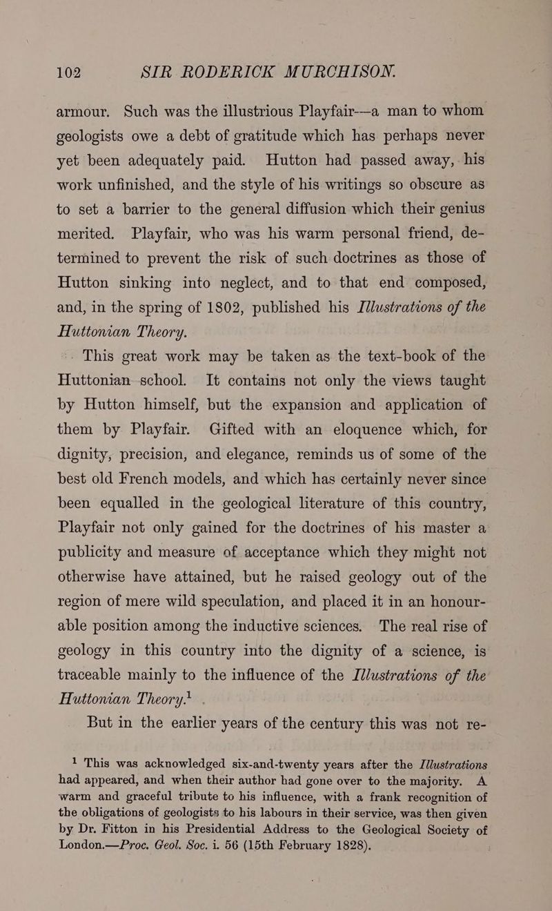 armour. Such was the illustrious Playfair—a man to whom geologists owe a debt of gratitude which has perhaps never yet been adequately paid. Hutton had passed away, his work unfinished, and the style of his writings so obscure as to set a barrier to the general diffusion which their genius merited. Playfair, who was his warm personal friend, de- termined to prevent the risk of such doctrines as those of Hutton sinking into neglect, and to that end composed, and, in the spring of 1802, published his Illustrations of the Huttonian Theory. . This great work may be taken as the text-book of the Huttonian school. It contains not only the views taught by Hutton himself, but the expansion and application of them by Playfair. Gifted with an eloquence which, for dignity, precision, and elegance, reminds us of some of the best old French models, and which has certainly never since been equalled in the geological literature of this country, Playfair not only gained for the doctrines of his master a’ publicity and measure of acceptance which they might not otherwise have attained, but he raised geology out of the region of mere wild speculation, and placed it in an honour- able position among the inductive sciences. The real rise of geology in this country into the dignity of a science, is traceable mainly to the influence of the Illustrations of the Huttonian Theory. But in the earlier years of the century this was not re- 1 This was acknowledged six-and-twenty years after the J/lustrations had appeared, and when their author had gone over to the majority. A warm and graceful tribute to his influence, with a frank recognition of the obligations of geologists to his labours in their service, was then given by Dr. Fitton in his Presidential Address to the Geological Society of London.—Proe. Geol. Soc. i. 56 (15th February 1828).
