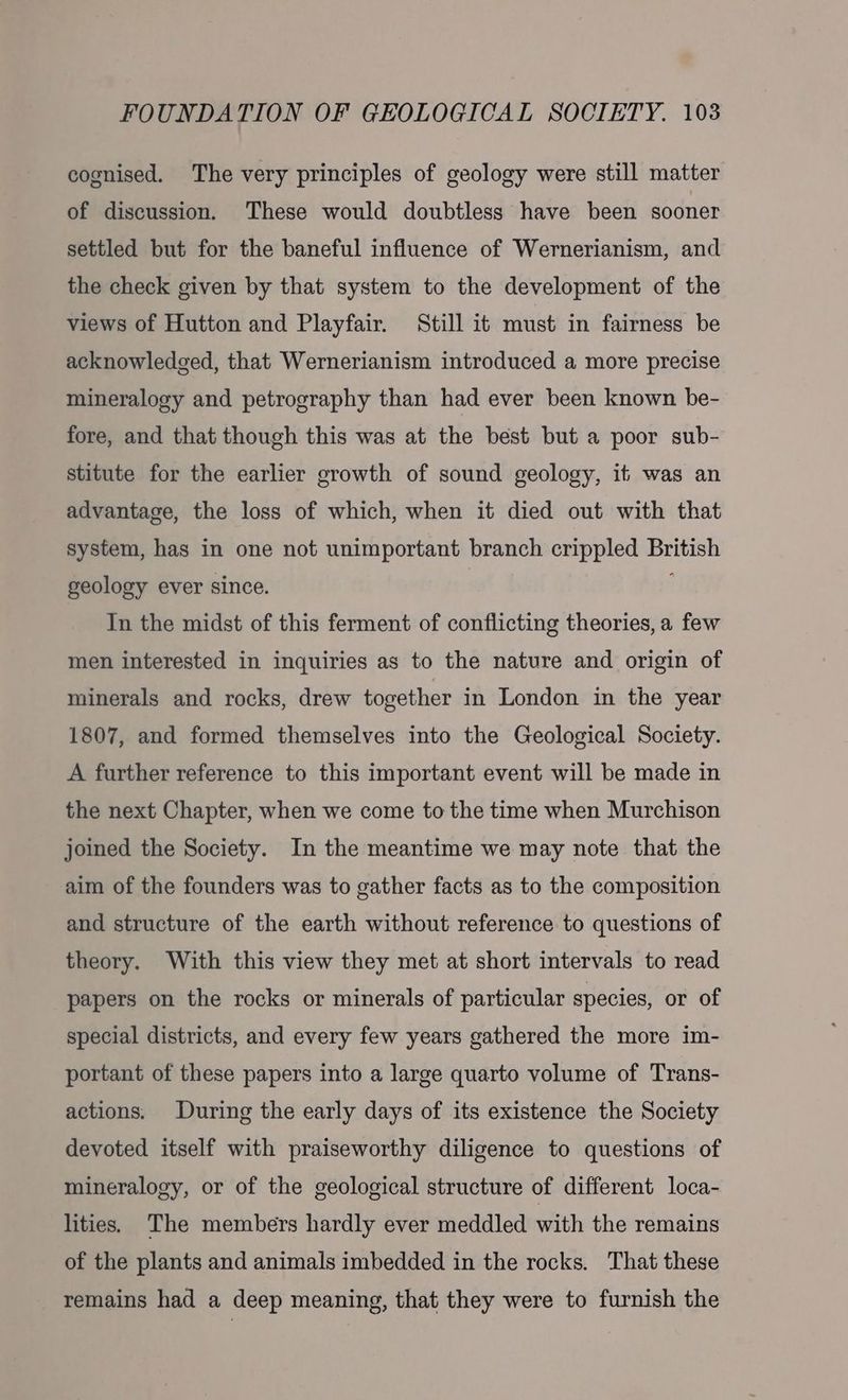 cognised. The very principles of geology were still matter of discussion. These would doubtless have been sooner settled but for the baneful influence of Wernerianism, and the check given by that system to the development of the views of Hutton and Playfair. Still it must in fairness be acknowledged, that Wernerianism introduced a more precise mineralogy and petrography than had ever been known be- fore, and that though this was at the best but a poor sub- stitute for the earlier growth of sound geology, it was an advantage, the loss of which, when it died out with that system, has in one not unimportant branch crippled British geology ever since. In the midst of this ferment of conflicting theories, a few men interested in inquiries as to the nature and origin of minerals and rocks, drew together in London in the year 1807, and formed themselves into the Geological Society. A further reference to this important event will be made in the next Chapter, when we come to the time when Murchison joined the Society. In the meantime we may note that the aim of the founders was to gather facts as to the composition and structure of the earth without reference to questions of theory. With this view they met at short intervals to read papers on the rocks or minerals of particular species, or of special districts, and every few years gathered the more im- portant of these papers into a large quarto volume of Trans- actions. During the early days of its existence the Society devoted itself with praiseworthy diligence to questions of mineralogy, or of the geological structure of different loca- lities. The members hardly ever meddled with the remains of the plants and animals imbedded in the rocks. That these remains had a deep meaning, that they were to furnish the