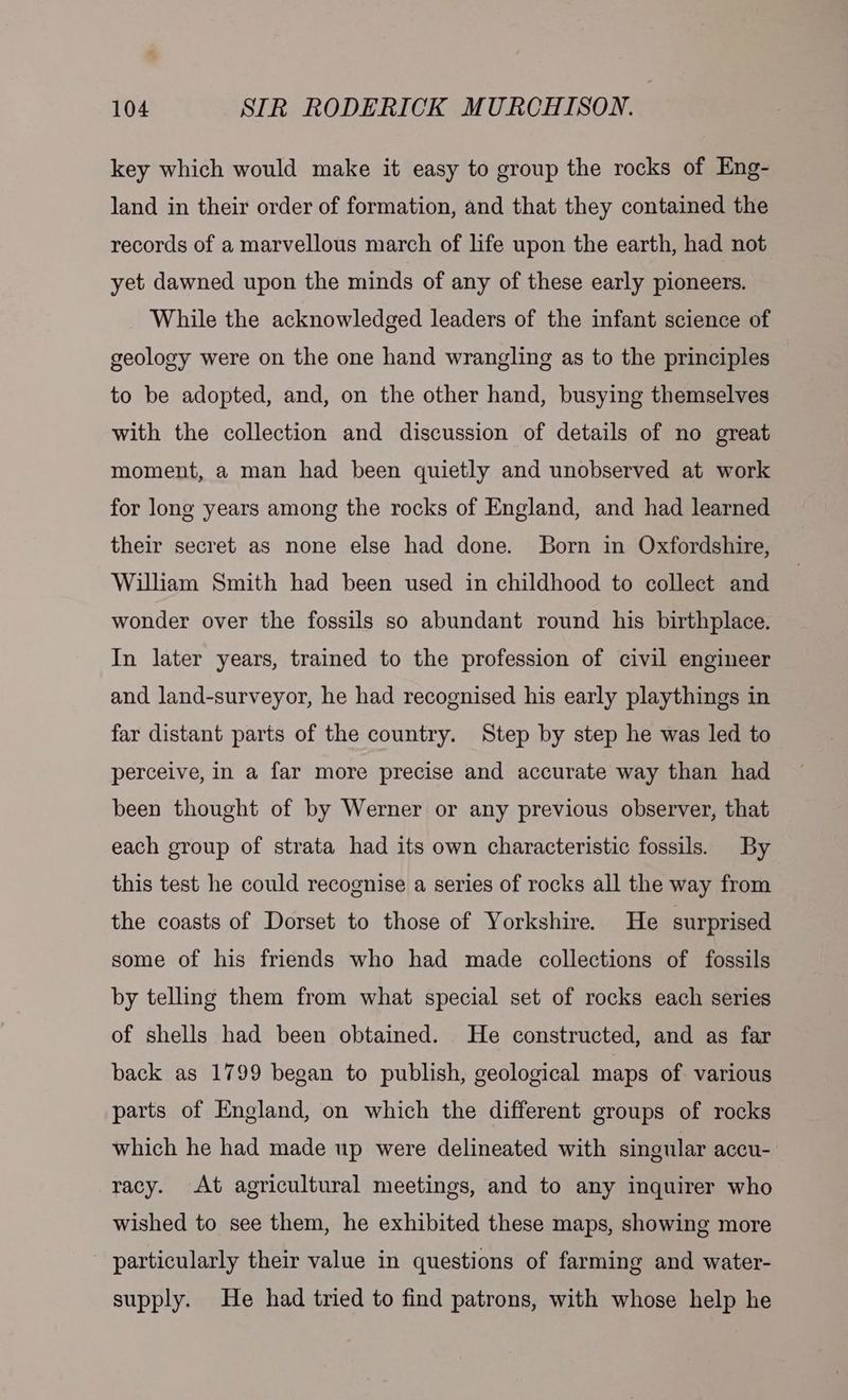 key which would make it easy to group the rocks of Eng- land in their order of formation, and that they contained the records of a marvellous march of life upon the earth, had not yet dawned upon the minds of any of these early pioneers. While the acknowledged leaders of the infant science of geology were on the one hand wrangling as to the principles to be adopted, and, on the other hand, busying themselves with the collection and discussion of details of no great moment, a man had been quietly and unobserved at work for long years among the rocks of England, and had learned their secret as none else had done. Born in Oxfordshire, William Smith had been used in childhood to collect and wonder over the fossils so abundant round his birthplace. In later years, trained to the profession of civil engineer and land-surveyor, he had recognised his early playthings in far distant parts of the country. Step by step he was led to perceive, in a far more precise and accurate way than had been thought of by Werner or any previous observer, that each group of strata had its own characteristic fossils. By this test he could recognise a series of rocks all the way from the coasts of Dorset to those of Yorkshire. He surprised some of his friends who had made collections of fossils by telling them from what special set of rocks each series of shells had been obtained. He constructed, and as far back as 1799 began to publish, geological maps of various parts of England, on which the different groups of rocks which he had made up were delineated with singular accu- racy. At agricultural meetings, and to any inquirer who wished to see them, he exhibited these maps, showing more particularly their value in questions of farming and water- supply. He had tried to find patrons, with whose help he