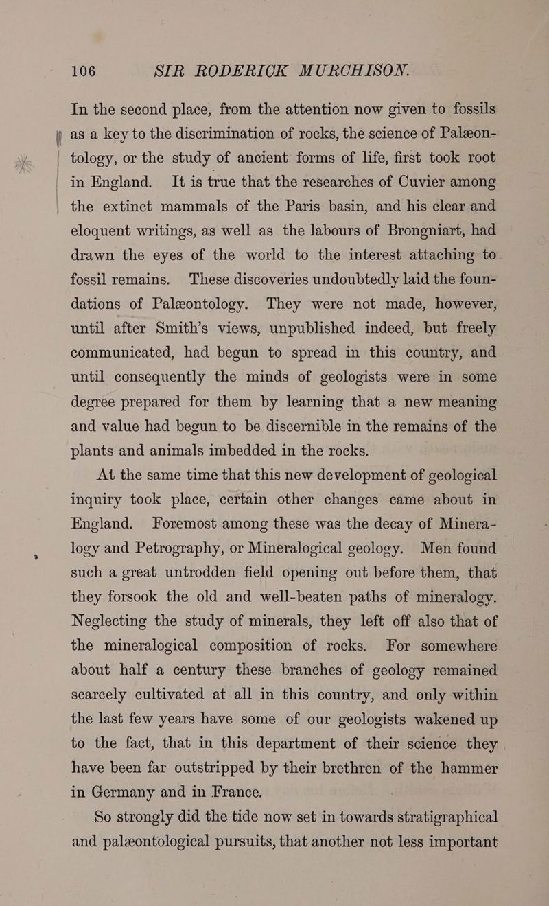 In the second place, from the attention now given to fossils as a key to the discrimination of rocks, the science of Palzeon- tology, or the study of ancient forms of life, first took root in England. It is true that the researches of Cuvier among the extinct mammals of the Paris basin, and his clear and eloquent writings, as well as the labours of Brongniart, had drawn the eyes of the world to the interest attaching to fossil remains. These discoveries undoubtedly laid the foun- dations of Paleontology. They were not made, however, until after Smith’s views, unpublished indeed, but freely communicated, had begun to spread in this country, and until consequently the minds of geologists were in some degree prepared for them by learning that a new meaning and value had begun to be discernible in the remains of the plants and animals imbedded in the rocks. At the same time that this new development of geological inquiry took place, certain other changes came about in England. Foremost among these was the decay of Minera- logy and Petrography, or Mineralogical geology. Men found such a great untrodden field opening out before them, that they forsook the old and well-beaten paths of mineralogy. Neglecting the study of minerals, they left off also that of the mineralogical composition of rocks. For somewhere about half a century these branches of geology remained scarcely cultivated at all in this country, and only within the last few years have some of our geologists wakened up to the fact, that in this department of their science they have been far outstripped by their brethren of the hammer in Germany and in France. So strongly did the tide now set in towards stratigraphical and paleontological pursuits, that another not less important