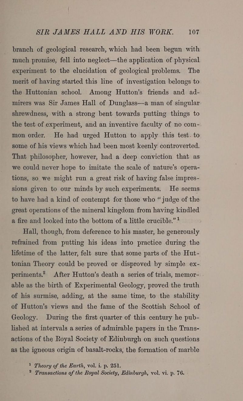 branch of geological research, which had been begun with much promise, fell into neglect—the application of physical experiment to the elucidation of geological problems. The merit of having started this line of investigation belongs to the Huttonian school. Among Hutton’s friends and ad- mirers was Sir James Hall of Dunglass—a man of singular shrewdness, with a strong bent towards putting things to the test of experiment, and an inventive faculty of no com-. mon order. He had urged Hutton to apply this test. to some of his views which had been most keenly controverted. That philosopher, however, had a deep conviction that as we could never hope to imitate the scale of nature’s opera- tions, so we might run a great risk of having false impres- sions given to our minds by such experiments. He seems to have had a kind of contempt for those who “ judge of the great operations of the mineral kingdom from having kindled a fire and looked into the bottom of a little crucible.” * Hall, though, from deference to his master, he generously refrained from putting his ideas into practice during the lifetime of the latter, felt sure that some parts of the Hut- tonian Theory could be proved or disproved by simple ex- periments.” After Hutton’s death a series of trials, memor- able as the birth of Experimental Geology, proved the truth of his surmise, adding, at the same time, to the stability of Hutton’s views and the fame of the Scottish School of Geology. During the first quarter of this century he pub- lished at intervals a series of admirable papers in the Trans-. actions of the Royal Society of Edinburgh on such questions as the igneous origin of basalt-rocks, the formation of marble 1 Theory of the Earth, vol. i. p. 251. _ ? Transactions of the Royal Society, Edinburgh, vol. vi. p. 76.