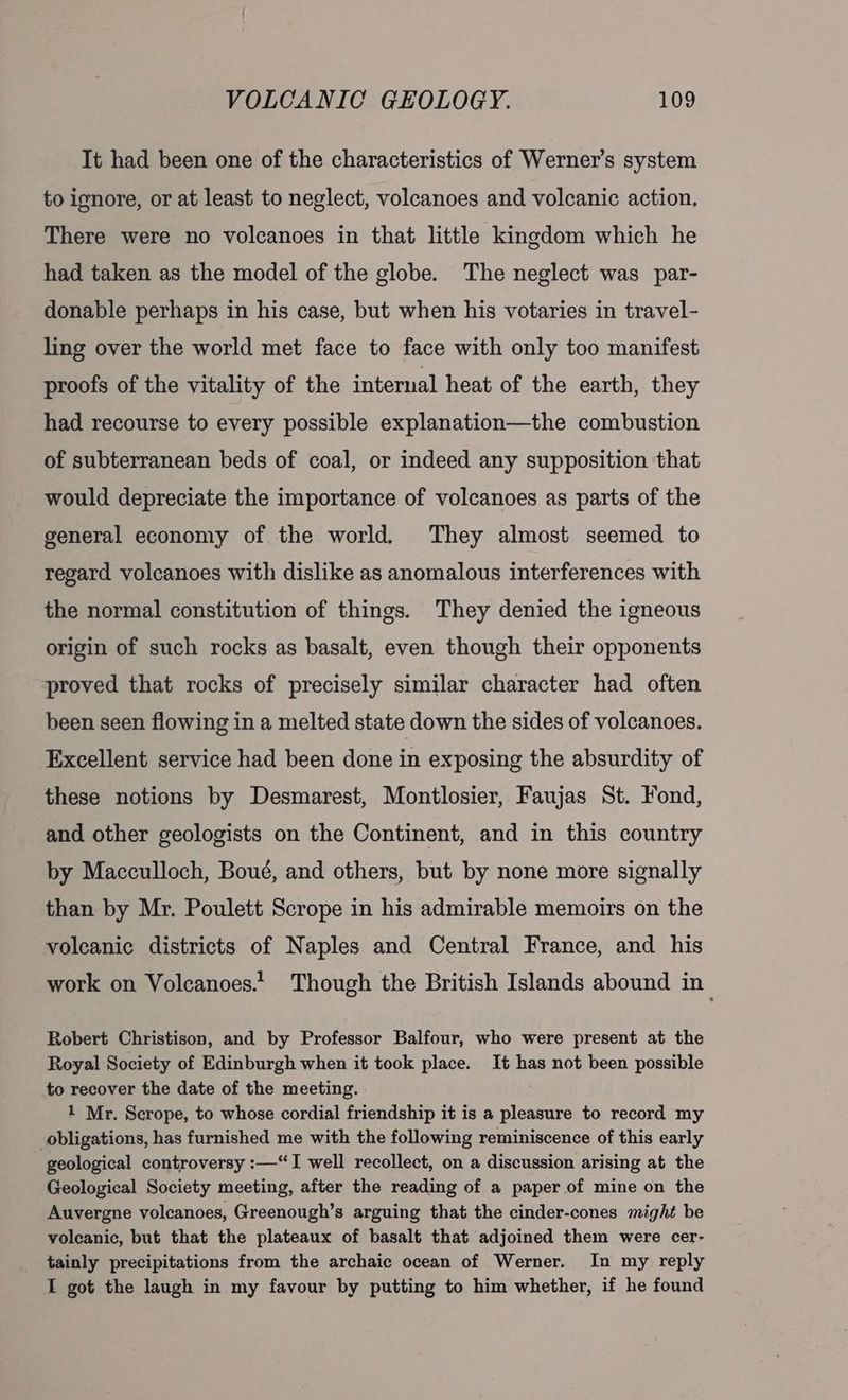 It had been one of the characteristics of Werner’s system to ignore, or at least to neglect, volcanoes and volcanic action, There were no volcanoes in that little kingdom which he had taken as the model of the globe. The neglect was par- donable perhaps in his case, but when his votaries in travel- ling over the world met face to face with only too manifest proofs of the vitality of the internal heat of the earth, they had recourse to every possible explanation—the combustion of subterranean beds of coal, or indeed any supposition that would depreciate the importance of volcanoes as parts of the general economy of the world. They almost seemed to regard volcanoes with dislike as anomalous interferences with the normal constitution of things. They denied the igneous origin of such rocks as basalt, even though their opponents proved that rocks of precisely similar character had often been seen flowing in a melted state down the sides of volcanoes. Excellent service had been done in exposing the absurdity of these notions by Desmarest, Montlosier, Faujas St. Fond, and other geologists on the Continent, and in this country by Macculloch, Boué, and others, but by none more signally than by Mr. Poulett Scrope in his admirable memoirs on the volcanic districts of Naples and Central France, and his work on Volcanoes.’ Though the British Islands abound in Robert Christison, and by Professor Balfour, who were present at the Royal Society of Edinburgh when it took place. It has not been possible to recover the date of the meeting. ; 1 Mr. Scrope, to whose cordial friendship it is a pleasure to record my obligations, has furnished me with the following reminiscence of this early geological controversy :—“I well recollect, on a discussion arising at the Geological Society meeting, after the reading of a paper of mine on the Auvergne volcanoes, Greenough’s arguing that the cinder-cones might be volcanic, but that the plateaux of basalt that adjoined them were cer- tainly precipitations from the archaic ocean of Werner. In my reply I got the laugh in my favour by putting to him whether, if he found