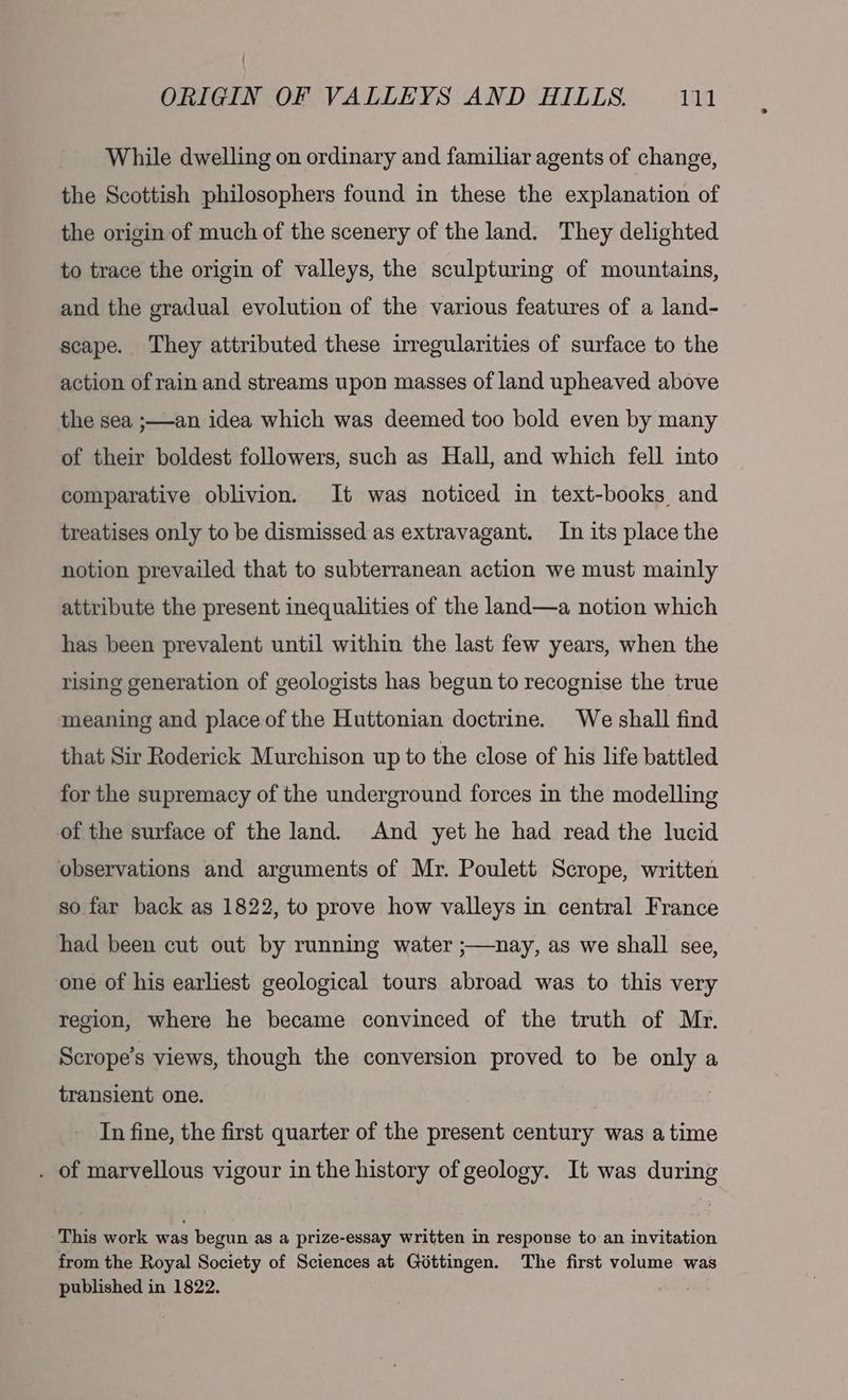 While dwelling on ordinary and familiar agents of change, the Scottish philosophers found in these the explanation of the origin of much of the scenery of the land. They delighted to trace the origin of valleys, the sculpturing of mountains, and the gradual evolution of the various features of a land- scape. They attributed these irregularities of surface to the action of rain and streams upon masses of land upheaved above the sea ;—-an idea which was deemed too bold even by many of their boldest followers, such as Hall, and which fell into comparative oblivion. It was noticed in text-books and treatises only to be dismissed as extravagant. In its place the notion prevailed that to subterranean action we must mainly attribute the present inequalities of the land—a notion which has been prevalent until within the last few years, when the rising generation of geologists has begun to recognise the true meaning and place of the Huttonian doctrine. We shall find that Sir Roderick Murchison up to the close of his life battled for the supremacy of the underground forces in the modelling of the surface of the land. And yet he had read the lucid observations and arguments of Mr. Poulett Scrope, written so far back as 1822, to prove how valleys in central France had been cut out by running water ;—nay, as we shall see, one of his earliest geological tours abroad was to this very region, where he became convinced of the truth of Mr. Scrope’s views, though the conversion proved to be only a transient one. In fine, the first quarter of the present century was atime . of marvellous vigour in the history of geology. It was during This work was begun as a prize-essay written in response to an invitation from the Royal Society of Sciences at Gdttingen. The first volume was published in 1822.