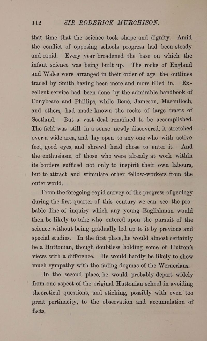 that time that the science took shape and dignity. Amid the conflict of opposing schools progress had been steady and rapid. Every year broadened the base on which the infant science was being built up. The rocks of England and Wales were arranged in their order of age, the outlines traced by Smith having been more and more filled in. Ex- cellent service had been done by the admirable handbook of Conybeare and Phillips, while Boué, Jameson, Macculloch, and others, had made known the rocks of large tracts of Scotland. But a vast deal remained to be accomplished. The field was still in a sense newly discovered, it stretched over a wide area, and lay open to any one who with active feet, good eyes, and shrewd head chose to enter it. And the enthusiasm of those who were already at work within its borders sufficed not only to inspirit their own labours, but to attract and stimulate other fellow-workers from the outer world. From the foregoing rapid survey of the progress of geology during the first quarter of this century we can see the pro- bable line of inquiry which any young Englishman would then be likely to take who entered upon the pursuit of the science without being gradually led up to it by previous and special studies. In the first place, he would almost certainly be a Huttonian, though doubtless holding some of Hutton’s views with a difference. He would hardly be likely to show much sympathy with the fading dogmas of the Wernerians. In the second place, he would probably depart widely from one aspect of the original Huttonian school in avoiding theoretical questions, and sticking, possibly with even too great pertinacity, to the observation and accumulation of facts,